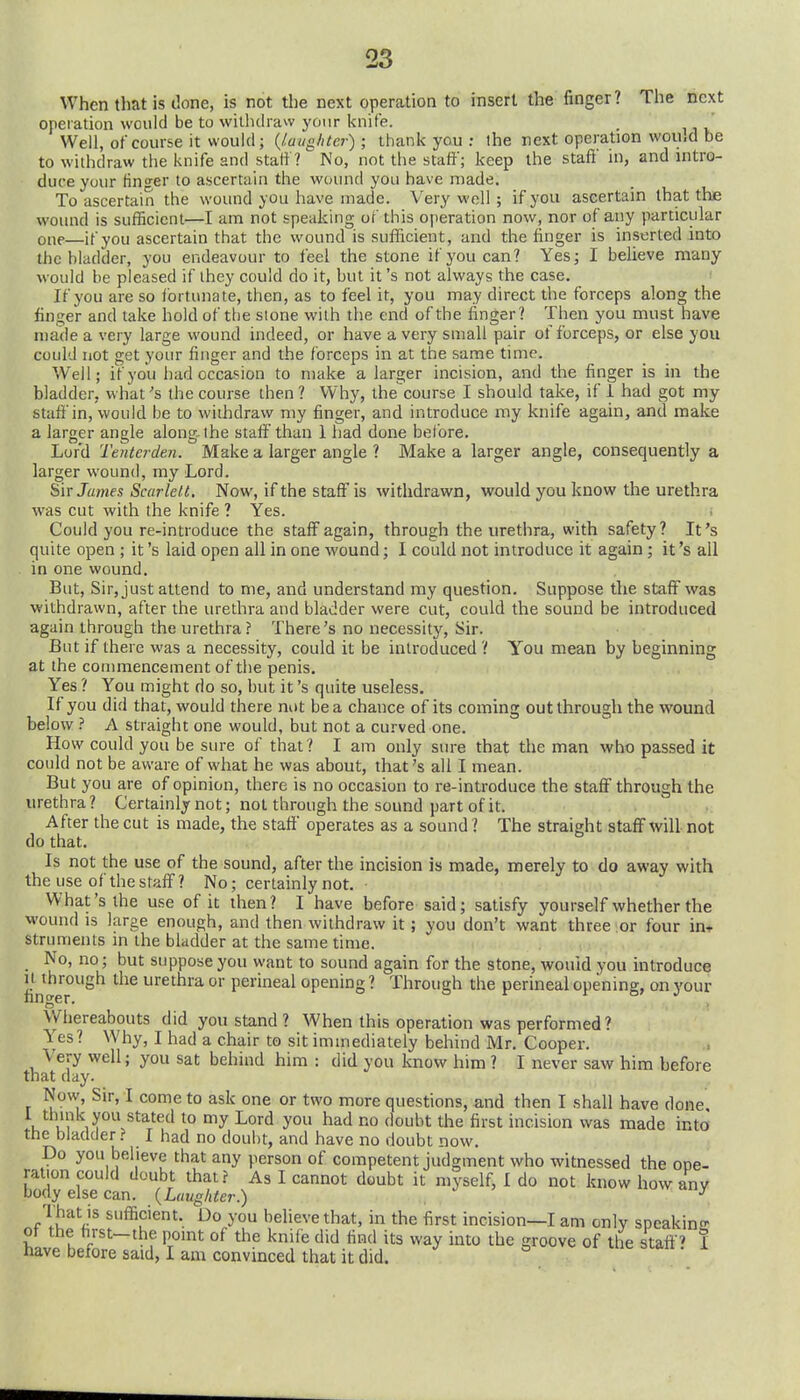 When that is done, is not the next operation to insert the finger? The next operation would be to withdraw your knife. Well, of course it would; {laughter); thank you ; the rext operation woiud be to withdraw the knife and start ? No, not the staff; keep the staff in, and intro- duce your finger to ascertain the wound you have made. To ascertain the wound you have made. Very well ; if you ascertain that the wound is sufficient—I am not speaking of this operation now, nor of any particular one—if you ascertain that the wound is sufficient, and the finger is inserted into the bladder, you endeavour to feel the stone if you can? Yes; I believe many would be pleased if ihey could do it, but it's not always the case. If you are so fortunate, then, as to feel it, you may direct the forceps along the finger and take hold of the stone with the end of the finger? Then you must have niade a very large wound indeed, or have a very small pair of forceps, or else you could not get your finger and the forceps in at the same time. Well; if you had occasion to make a larger incision, and the finger is in the bladder, what's the course then ? Why, ihe'course I should take, if i had got my staff in, would be to withdraw my finger, and introduce my knife again, and make a larger angle along the staff than 1 had done before. Lord Tenterden. Make a larger angle ? Make a larger angle, consequently a larger wound, my Lord. Sir James Scarlett. Now, if the staft'is withdrawn, would you know the urethra was cut with the knife ? Yes. Could you re-introduce the staff again, through the urethra, with safety? It's c]uite open ; it's laid open all in one wound; I could not introduce it again ; it's all in one wound. But, Sir, just attend to me, and understand my question. Suppose the staff was withdrawn, after the urethra and bladder were cut, could the sound be introduced again through the urethra ? There's no necessity, Sir. But if there was a necessity, could it be introduced ? You mean by beginning at the commencement of the penis. Yes ? You might do so, but it's quite useless. If you did that, would there nut be a chance of its coming out through the wound below A straight one would, but not a curved one. How could you be sure of that? I am only sm-e that the man who passed it could not be aware of what he was about, that's all I mean. But you are of opinion, there is no occasion to re-introduce the staff through the urethra ? Certainly not; not through the sound part of it. After the cut is made, the staff operates as a sound ? The straight staff will not do that. Is not the use of the sound, after the incision is made, merely to do away with the use of the staff ? No; certainly not. What's the use of it then? I have before said; satisfy yourself whether the wound is large enough, and then withdraw it ; you don't want three or four in» struments in the bladder at the same time. _ No, no; but suppose you want to sound again for the stone, would you introduce u^ihrough the urethra or perineal opening ? Through the perineal opening, on your Whereabouts did you stand ? When this operation was performed? Yes? Why, I had a chair to sit immediately behind Mr. Cooper. Very well; you sat behind him : did you know him ? I never saw him before that day. Now, Sir, I come to ask one or two more questions, and then I shall have done, u ^^^^^'^ ^^ the first incision was made into ttie bladder? I had no doubt, and have no doubt now. Do you believe that any person of competent judgment who witnessed the one- ration could doubt that? As I cannot doubt it myself, I do not know how anv body else can. {Laughter.) . ^ That is sufficient. Do you behevethat, in the first incision—I am only speakin- of the hrst-the point of the knife did find its way into the groove of the staff' I have before said, I am convinced that it did. ^ ^onnestan. i