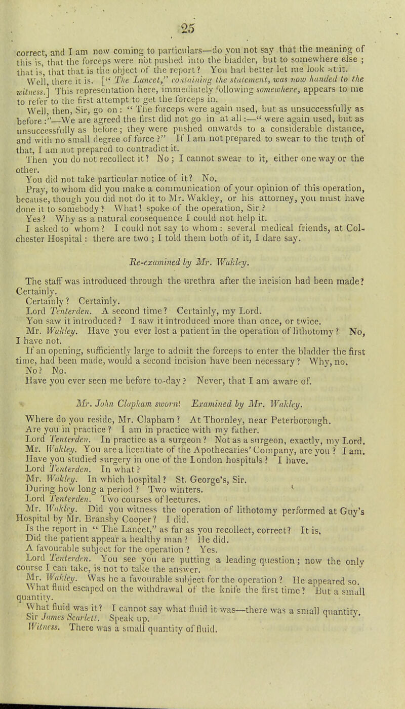 correct and I am now coming to jiarliciilars—do you not say that the meaning of tiiis is 'that tlic forceps were not pushed into the hiadder, but to somewhere else ; ihiit is' that that is the object of the report? You hafl better let me look Mtit. VVel'l there it is. [ Tlie Lancet, vontuinitig the statement, was now handed to the witness.] This representation here, immediately following someto/icrp, appears to me to refer to the first attempt to get the forceps in. Well then, Sir, go on :  The forceps were again used, but as unsuccessfully as before :' We are agreed the first did not go in at all:— were again used, but as unsuccessfully as before; ihey were pushed onwards to a considerable distance, and with no small degree of force ? If I am not prepared to swear to the trufh of that, I am not prepared to contradict it. 'i'hen you do not recollect it? No; I cannot swear to it, either one way or the other. You did not take particular notice of it? No. Pray, to whom did you make a communication of your opinion of this operation, because, though you did not do it to Mr. Wakley, or his attorney, you must have done it to somebody? What! spoke of the operation, Sir ? Yes? Why as a natural consequence I could not help it. I asked to whom ? I could not say to whom : several iriedical friends, at Col- chester Hospital: there are two ; I told them both of it, I dare say. Re-examined by Mr. Wukky, The staff was introduced through the in-ethra after the incision had been made? Certainly. Certainly? Certainly. Lord Tcnterden. A second time? Certainly, my Lord. You saw it introduced.? I saw it introduced more than once, or twice. Mr. Wakley. Have you ever lost a patient in the operation of lithotomy ? No, I have not. If an opening, sufficiently large to admit the forceps to enter the bladder the first time, had been made, would a second incision have been necessary? Why, no. No? No. Have you ever seen me before to-dayNever, that I am aware of. Mr, John Clapham sworn'. Examined by Mr. Wakley. Where do you reside, Mr. Clapham ? At Thornlej', near Peterborough, Are you in practice ? I am in practice with my father. Lord Tentcrden. In practice as a surgeon ? Not as a surgeon, exactly, niy Lord Mr. Wakley. You are a licentiate of the Apothecaries' Company, are you ? I am Have you studied surgery in one of the London hospitals ? I have. Lord Tenterden. In what ? Mr. Wakley. In which hospital ? St. George's, Sir, During how long a period ? Two winters, ^ Lord Tenterden. Two courses of lectures. Mr. Wakley. Did you witness the operation of lithotomy performed at Guy'' Hospital by Mr. Bransby Cooper? I did. Is the report in  The Lancet, as far as you recollect, correct? It is. Did the patient appear a healthy man ? He did, A favourable subject for the operation ? Ye Lord Tenterden. You see you are putting course I can take, is not to take the answer. Mr. Wakley. Was he a favourable subject for the operation ? He appeared so. What fluid escaped on the withdrawal of the knife the first time? Uut a small quantity. What fluid was it? I cannot say what fluid it was—there was a siTiall auantitv Sit James Scarlett. Speak up. ^ ''' Witness. There was a small quantity of fluid. es. you are putting a leading question; now the onlv