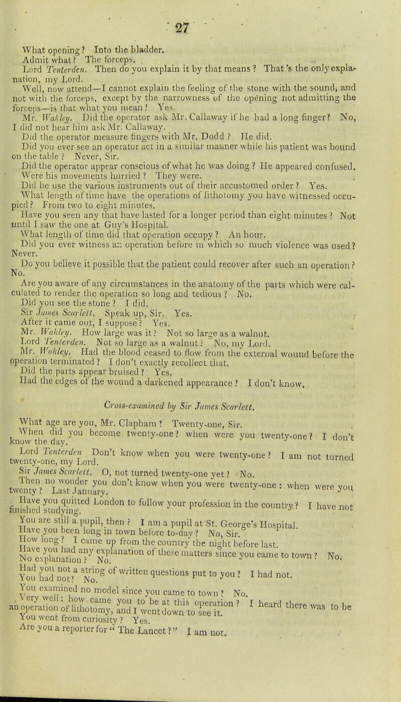 What opening? Into the bladder. Admit what ? The forceps. Lurd Tenierden. Then do you explain it by that means ? That's the only ex,pla.- nation, my Lord. Well, now attend—I cannot explain the feeling of the stone with the sound, and not with the forceps, except by the narrowness of the opening not admitting the forceps—is that what you mean? Yes. Mr. Waldcy. Did the operator ask Mr. Callaway if he had a long finger? No, I did not hear him ask Mr. Callaway. Did the operator measure fingers with Mr. Dodd ? He did. Did you ever see an operator act in a similar mawner while his patient was bound on the table ? Never, Sir. Did the operator appear conscious of what he was doing ? He appeared confused. Were his movements hurried ? They were. Did he use the various instruments out of their accustomed order ? Yes. What length of time have the operations of lithoiomy you have witnessed occu- pied .i* From two to eight minutes. Have you seen any that have lasted for a longer period than eight minutes ? Not until I saw the one at Guy's Hospital. What length of time did that operation occupy ? An hour. Did you ever witness an operation before in which so much violence was used? Never. Do you believe it possible that the patient could recover after such an operation? No. Are you aware of any circumstances in the anatomy of the parts which were cal- culated to render the operation so long and tedious 1 No. Did you see the stone ? I did. Sir J amen Scarlett. Speak up, Sir. Yes. After it came out, I suppose'? Yes. Mr. Wak/ei/. How large was it ? Not so large as a walnut. Lord Ten/erden. Not so large as a walnut ? No, my Lord. Mr. Wnktey. Had the blood ceased to How from the external wound before the operation terminated ? I don't exactly recollect that. Did the parts appear bruised ? Yes. Had the edges of the wound a darkened appearance ? I don't know. Cross-examined by Sir James Scarlett. What age are you, Mr. Clapham ? Twenty-one, Sir. When did you become twenty-one? when were you twenty-one? I don't- knovv the day. j ■ x nun i Lord Tenterden Don't know when you were twenty-one? I am not furned twenty-one, my Lord. luiucu Sir James Scarlett. O, not turned twenty-one yet' No. twcn^tyV^irrjlmilry ^^ when you were twenty-one: when were you finished Tiudytg^^ ^° ^^ P'^^^^^' the country? I have not You are still a pupil, then ? I am a pupil at St. George's Hospital Have you been long m town before to-day ' No Sir How long ? I came up from the country the night before last. o'eVpZSn ?^ explanation of these matters smce you came to town ? No. ?o;! n nof ' t^'o.^ '^^^^'^ P^ t° I had not. You examined no model since you came to town ? No. I ou went from curiosity Yes Are you a reporter for  The Lancet 1 I am not.