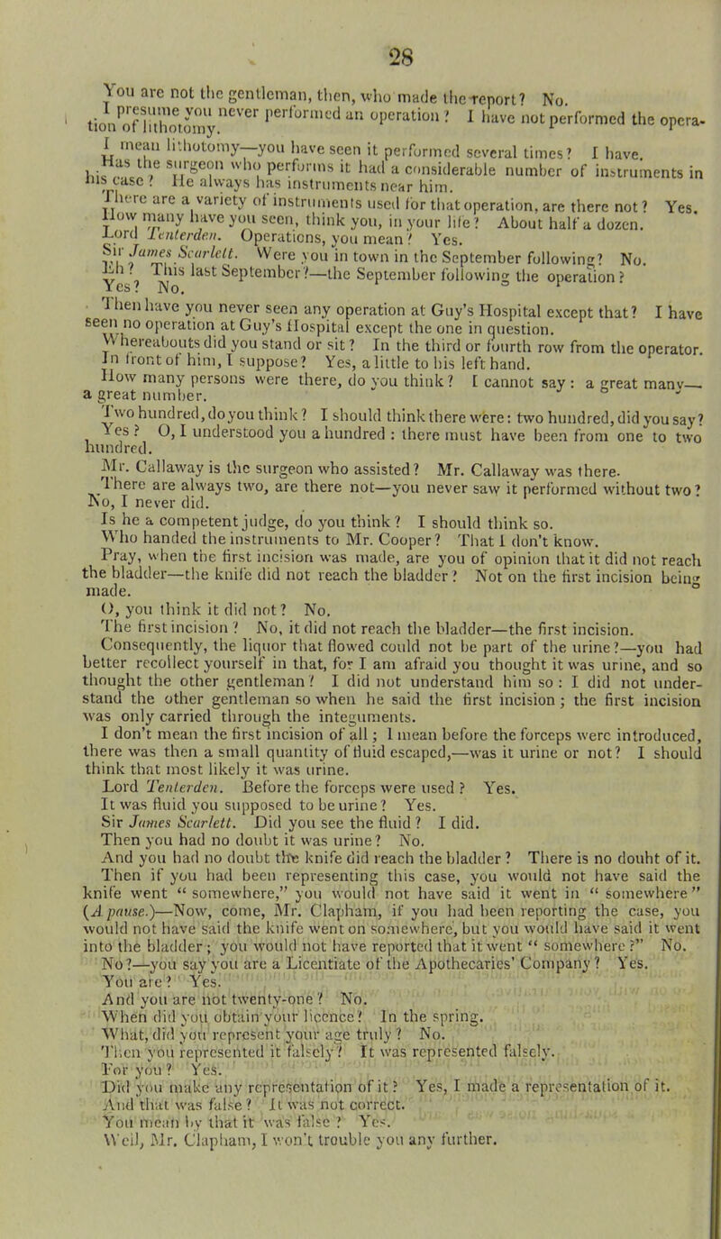 You are not the gentleman, tlicn, vho made llicTenort' No tion^'onlZtomy '''■■'■'■-''^ •' I I'^ve not performed the opera. I mean li'.liotomy—you have seen it perfurmcd several limes' I have hiwM? . u'^''? Pf'''«  had a considerable number of instruments in nis case '. He always has instruments near him. Jht-re are a variety of instruments used for that operation, are there not? Yes. llow many have you seen, ihink you, in your life ■>. About half a dozen. ^ora laiterden. Operations, you mean ? Yes. r i' 'J^^.^''''^f^^- Were you in town in the September following' No. JMi I This last September?—the September foliowino- the oueraUonJ Yes? No. ' Then have you never seen any operation at Guy's Hospital except that? I have seen no operation at Guy's tlospital except the one in question. VV hereabouts did you stand or sit ? In the third or fourth row from the operator in front ot him, I suppose? Yes, a little to his left hand. How many persons were there, do you think ? [ cannot say : a Kreat manv— a great number. •/ o Two hundred, doyou think ? I should think there were: two hundred, did you say? Yes ? O, I understood you a hundred : there must have been from one to two hundred. Mr. Callaway is tlic surgeon who assisted? Mr. Callaway was there. There are always two, are there not—you never saw it performed without two' No, I never did. Is he a competent judge, do you think ? I should think so. Who handed the instruments to Mr. Cooper? Tliat 1 don't know. Pray, when the first incision was made, are you of opinion that it did not reach the bladder—the knife did not reach the bladder ? Not on the first incision bein made. ° (), you think it did not? No. The first incision ? No, it did not reach the bladder—the first incision. Consequently, the liquor that flowed could not be part of the urine?—you had better recollect yourself in that, for I am afraid you thought it was urine, and so thought the other gentleman ? I did not understand him so : I did not under- stand the other gentleman so when he said the first incision; the first incision was only carried through the integuments. I don't mean the first incision of all; 1 mean before the forceps were introduced, there was then a small quantity of fluid escaped,—was it urine or not? I should think that most likely it was urine. hord Tenlerden. Before the forceps were used ? Yes. It was fluid you supposed to be urine ? Yes. Sir James Scarlett. Did you see the fluid ? I did. Then you had no doubt it was urine? No. And you had no doubt th>; knife did reach the bladder ? There is no doubt of it. Then if you had been representing this case, you would not have said the knife went  somewhere, you would not have said it went in  somewhere  {A pause.)—Now, come, Mr. Clapham, if you had been reporting the case, you would not have said the knife went on so.aiewherc, but you would have said it went into the bladder ; you would not have reported that it went  somewhere ? No. No ?—you say yoii are a Licentiate of the Apothecaries' Company ? Yes. You are? ' Yes. '' ' ' ' ' And you are not twenty-one ? No. When did you obtain your licence? In the spring. What, did you represent your age truly ? No. Tl-.en you represeiUed it falsely? It was represented falsely. Tor you ? Yes. Did you make any representation of it ? Yes, I niadie a representation of it. And that was false ? Il was not correct. You mean by that it was false ? Yes. Weil, Mr. Clapliam, I won't, trouble you any further.