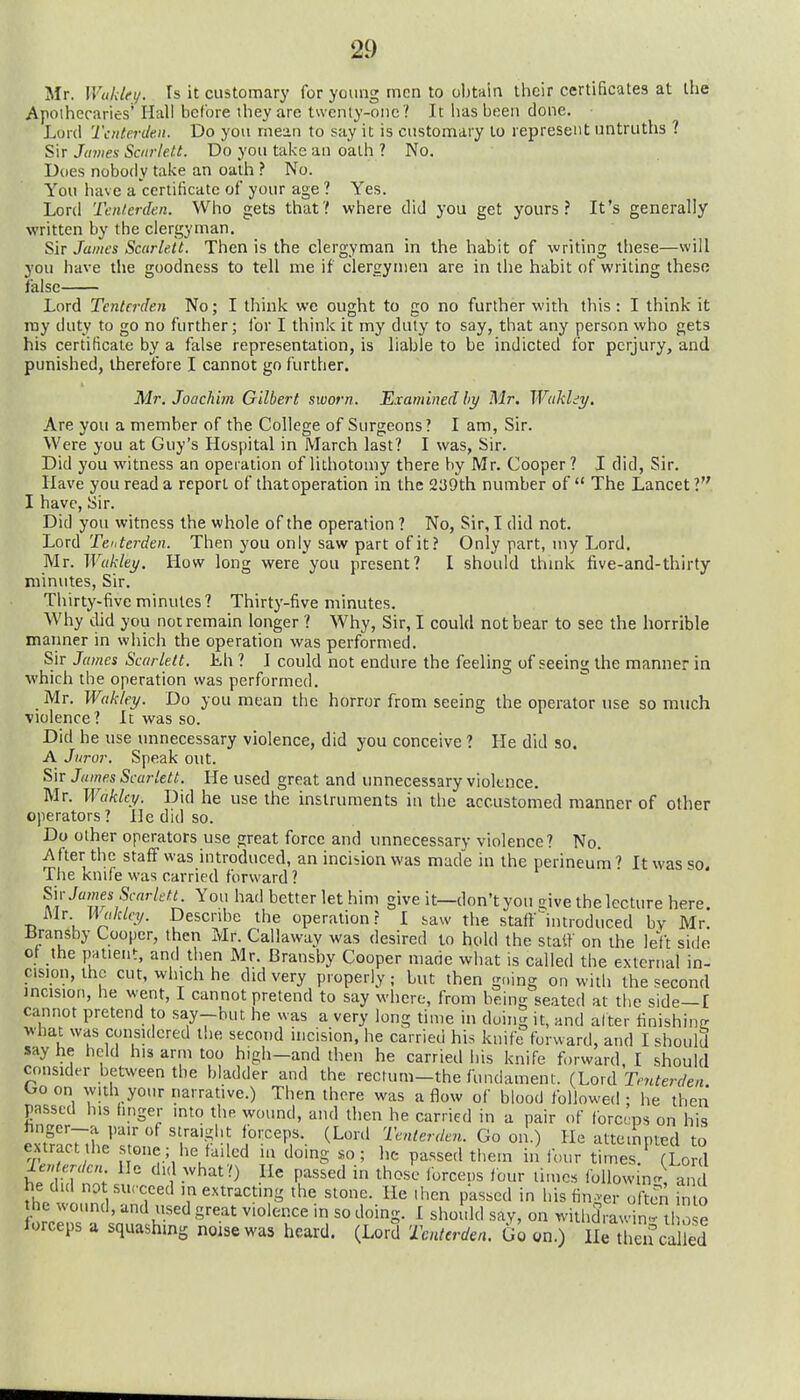 Mr. Wuklei/. Is it customary for young men to obtain llieir certificates at the Apothecaries* Hall before they are twenty-one ? It has been done. Lord Taiterden. Do you rnein to say it is customary to represent untruths ? Sir James Sairlett. Do you take an oath ? No. Dues nobody take an oath ? No. You have a'cerlilicate of your age ? Yes. Lord Tcnierden. Who gets that? where did you get yours? It's generally written by the clergyman. Sir James Scarlett. Then is the clergyman in the habit of writing these—will you have the goodness to tell me if clergymen are in the habit of writing these false Lord Tenterden No; I think we ought to go no further with this: I think it ray duty to go no further; for I think it my duly to say, that any person who gets his certificate by a false representation, is liable to be indicted for perjury, and punished, therefore I cannot go further. Mr. Joachim Gilbert sworn. Examined by Mr. Wakld^t/, Are you a member of the College of Surgeons? I am, Sir. Were you at Guy's Hospital in March last? I was, Sir. Did you witness an operation of lithotomy there by Mr. Cooper? I did, Sir. Have you read a report of that operation in the 239th number of  The Lancet 1 I have. Sir. Did you witness the whole of the operation ? No, Sir, I did not. Lord Teuterden. Then you only saw part of it? Only part, my Lord. Mr. Wukley. How long were you present? I should think five-and-thirty minutes, Sir. Thirty-five minutes ? Thirty-five minutes. Why did you not remain longer ? Why, Sir, I could not bear to see the horrible manner in which the operation was performed. Sir James Scarlett. Lh ? I could not endure the feeling of seeing the manner in which the operation was performed. Mr. Wakley. Do you mean the horror from seeing the operator use so much violence ? It was so. Did he use unnecessary violence, did you conceive ? He did so. A Juror. Speak out. Sir Jiimes Scarlett. He used great and unnecessary violence. Mr. Wakley. Did he use the instruments in the accustomed manner of other operators? He did so. Do other operators use great force and unnecessary violence? No. After the staff was introduced, an incision was made in the perineum'' It was so. The knife was carried forward ? S\v James ScarletL You had better let him give it—don't you crive the lecture here. Mr Haklcy. Describe the operation r I saw the staff introduced by Mr. liransby Cooper, then Mr. Callaway was desired to hold the statf on the left side of the patient, and then Mr. Bransby Cooper mane wiiat is called the external in- cision, the cut, winch he did very properly; but then going on with the second mcision, he went, I cannot pretend to say where, from being seated at the side—I cannot pretend to say-but he was a very long time in doing it, and alter tinishine what was considered the second uicision, he carried his knife forward, and I should say he held his arm too high-and then he carried his knife forward. I should consider between the bladder and the recrum-the fundament. (Lord Tenterden Ooon wnh your narrative.) Then there was a f^ow of blood followed; he then passed his finger into the wound, and then he carried in a pair of fbrceps on his JxtfacUhe's'rL?. ''l'?''? ^'r'^^'- ^^'^ 'J-^-^terden. Go on.) He attempted to extract the stone; he failed in doing so; he passed them in four times. (Lord ie» m/c« He did what?) He passed in those lorceus four lime. foUowin- an he did not surcced in extracting the stone. He then passed in his finger of?en into he wound, and used great violence in so doing. I should say, on withdraw in' tl o e lorceps a squashmg noise was heard. (Lord Tenterden. Go on.) He then caIkd