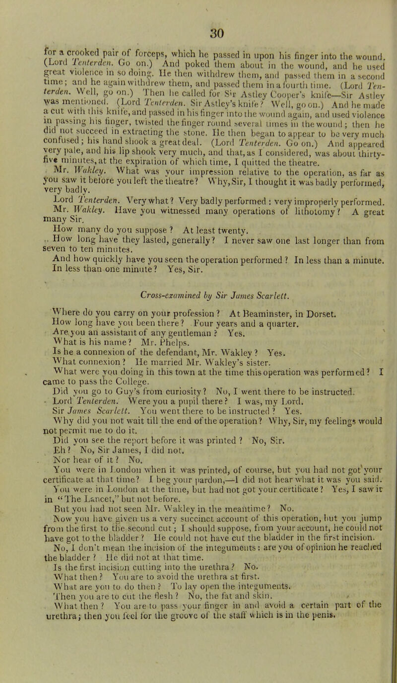 for a crooked pair of forceps, which he passed in upon his finger into the wound. (.Lord lenterden. Go on.) And poked them about in the wound, and he used great violence in sodomy. lie then withdrew ilieni, and passed them in a second time; and he again withdrew them, and passed them in a fourtii time. (Lord Ten- terden. Well, go on.) Then lie called for Sh- Aslley Clouper's kniCc—Sir Asliev Vas mentioned {\.qx([ Tcnlerden. Sir Astley's knife? Well, goon.) And he made a cut with this knife, and passed in his finger into the wound again, and used violence m passing his hnger, twisted the linger round several times iu the wound; then lie did not succeed in extracting the stone. He then began to appear to be very much confused; his hand sliook a great deal. (Lord Tenterden. Go on.) And appeared very pale, and his lip shook very much, and that, as I considered, was about thirty- nve nnnutes,at the expiration of which time, I quitted the theatre. Mr. Wukley. What was your impression relative to the operation, as far as you saw It before you left the theatre? Why, Sir, I thought it was badly performed, very badly. Lord Tenterden. Very what? Very badly performed : very improperly performed. Mr. Wakley. Have you witnessed many operations of lithotomy? A great many Sir, How many do you suppose ? At least twenty. .. How long have they lasted, generally? I never saw one last longer than from seven to ten minutes. And how quickly have you seen the operation performed ? In less than a minute. In less than one minute ? Yes, Sir. Cross-examined by Sir James Scarlett. Where do you carry on your profession ? At Beaminster, in Dorset. How long have you been there? Four years and a quarter. Are you an assistant of any gentleman ? Yes. ' What is his name? Mr. Fhelps. Is he a connexion of the defendant, Mr. Wakley ? Yes. What connexion ? He married Mr. Wakley's sister. What were you doing in this town at the time this operation was performed? I came to pass the College. Did you go to Guy's irom curiosity? No, I went there to be instructed. ■ Lord Tenterden. Were you a pupil there ? I was, my Lord. Sit James Scarlett. You went there to be instructed ? Yes. Why did you not wait till the end of the operation? Why, Sir, my feelings would not permit me to do it. Did you see the report before it was printed ? No, Sir. Eh? No, Sir James, I did not. Kor hear of it ? No. You were in London when it was printed, of course, but you had not got'your certificate at that time? I beg your pardon,—1 did not hear what it was you said. You were in Loudon at the time, but had not got your certificate ? Yes, I saw it in The Lsiucet, but not before. But you had not seen Mr. Wakley in the meantime? No. Now you have given us a very succinct account of this operation, but you jump from the first to the second cut; I should suppose, from your account, he could not have got to the bladder ? He could not have cut the bladder in the first incision. No, 1 don't mean the incision of the integuments: are you of opinion he reached the bladder ? He did not at that time. Is the first incision cutting into the urethra? No. What then } You are to avoid the urethra at first. What are you to do then ? To lay open the integuments. Then you are to cut the flesh ? No, the fat and skin. What then? You are to ])ass your finger in and avoid a certain part of the urethra; then you feel for the groove of the staff which is in the penis.