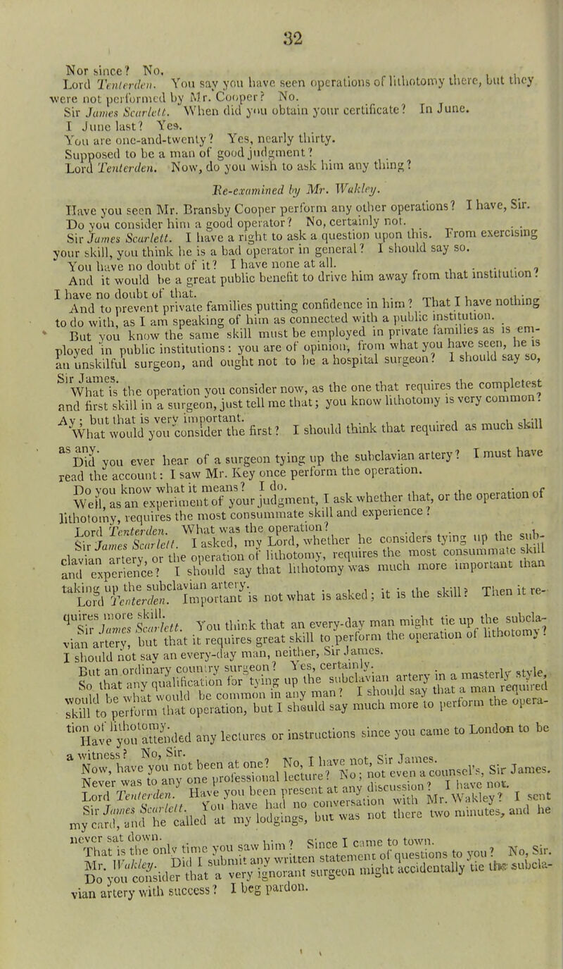 Nor since ? No, Lord Tmlerdfii. You say you have seen operations of lilhotomy ihere, but tliey ■were not pcilbrmcdby Mr. Cooper? No. Sir Jumes Scarlclt. When did yiu obtain your certificate? In June. I Juuclast? Yes. You are onc-and-twcnty ? Yes, nearly tliirty. Supposed to be a man of good judgment? Lord Tenlerden. Now, do you wish to ask him any thing? Be-examined by Mr. Wukley. Have you seen Mr. Bransby Cooper perform any other operations? I have, Sir. Do you consider him a good operator? No, certainly nor. Sir James Scarlett. I liave a right to ask a question upon this. From exercising your bkill, you think he is a bad operator in general ? I should say so. You have no doubt of it? I have none at all. , i And it would he a great pubhc benefit to drive him away from that institution. I have no doubt of that. . , . , r,.i ^ t i, .i/.r,n. And to prevent private families putting confidence m him ? That I have nothing to do with as I am speaking of him as connected with a public inbtitulion. _ ' But YOU know the same skill must be employed in private iamilies as is em- ployed in public institutions: you are of opinion, from what you h^ve see he is an unskilful surgeon, and ought not to he a hospital surgeon? 1 should say so, ^'WhatTs the operation you consider now, as the one that requires the completest and first skill in a surgeon, just tell me that; you know lilhotomy is very common. ^^lI^S Wci^^l^onK first? I should think that required as much skill Did you ever hear of a surgeon tying up the subclavian artery? T must have read the account: I saw Mr. Key once perform the operation. I ask„he.he. a,at, or the operation of lithotoiny, requires the most consummate skill and experience ? ^ nrA Trnterden What was the operation? . ^, i s S «r / I asked, my L^rd, whether he considers tying up the sub- clavil^^^ry or the operation of lilhotomy, requires the most consummate slall S expenence? I should say that luhotomy was much more important ihan not what is asked; it is the skill. Then it re- ^^S^^Mctt. You think that an everyday man might tie up time subcla- vian arter but that it requires great skill to perform the operation of hthotomj . I should not sav an every-day man, neither. Sir J ames. HrvefouTmled any lectures or instrttotions sinee yon came to London to be N^riw™ nit been at one? No, I Imve not. Sir James. jNow, na\c yuu ,„.„rp«inml Iprture'' No: not even a counsel s, Sir James. vian artery with success ? I beg pardon.