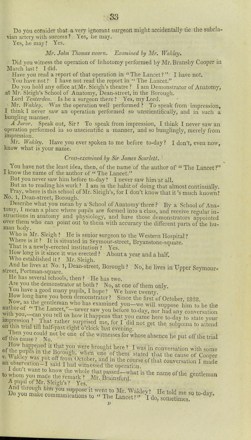 S3 Do you consider that a verj' ignorant surgeon might accidentally tie the subcla- vian artery with success? Yes, he may. Yes, he may? Yes. Mr. John Thomas sworn. Examined hy Mr. Wakley. Did you witness the operation of lithotomy performed by Mr. Bransby Cooper in March last? I did. Have you read a report of that operation in The Lancet? I have not. You have not? I have not read the report in  The Lancet. Do you hold any office at Mr. Sleigh's theatre ? I am Demonstrator of Anatomy, at Mr. Sleigh's School of Anatomy, Dean-street, in the Borough. Lord Tenterdeyi. Is he a surgeon there? Yes, my Lord. Mr. Waklei/. Was the operation well performed ? To speak from impression, I thirik I never saw an operation performed so unscientifically, and in such a bungling manner. A Juror. Speak out. Sir? To speak from impression, I think I never saw an operation performed in so unscientific a manner, and so bunglingly, merely from impression. Mr. Wakley. Have you ever spoken to me before to-day? I don't, even now, know what is your name. Cross-examined by Sir James Scarlett. ' You have not the least idea, then, of the name of the author of  The Lancet? I know the name of the author of  The Lancet. But you never saw him before to-day ? I never saw him at all. But as to reading his work ? I am in the habit of doing that almost continually. Pray, where is this school of Mr. Sleigh's, for I don't know that it's much known? No. 1, Dean-street, Borough. Describe what you mean by a School of Anatomy there ? By a School of Ana- tomy, I mean a place where pupils are formed into a class, and receive reo-ular in- structions m anatomy and physiology, and have those demonstrators apiiointed over them who can pomt out to them with accuracy the different parts of the hu- man body. Who is Mr. Sleigh ? He is senior surgeon to the Western Hospital ? Where is it ? It is situated in Seymour-street, Bryanstone-square. That is a newly-erected institution ? Yes. How long is it since it was erected ? About a year and a half. Who established it ? Mr. Sleigh. And he lives at No. 1, Dean-street, Borough ? No, he lives in Upper Seymour- street, Portman-square. ocj^iuuiir- Hc has several schools, then ? He has two. Are you the demonstrator at both ? No, at one of them only. You liave a good many pupils, I hope? We have twenty. How long have you been demonstrator? Since the first of October IS^S aufhoror- Thf fi?.?'''^ /^'^ ^'^^ ^PP°^^ him~to'be the w h vo„ ? n ' -^^^^.^^^^ belore to-day, nor had any conversation rmnre^ssS,'7' .r ^ .^^,1'^'' l^^' ^'^^^ here to-da/ to stale your of l^,rcauTeTNo' P' «ff ^he trial ofKnFirinli'S'/'h ''u bere ? I was in conversation with some « wiK wa , ^ft^f ^'^^ ^'.^ '^'^''^ t'^^ ^'^^ '^^S'^ «f Cooper A pupil of Mr. Sleigh's? Yes. And through him you suppose it went to Mr. Waklev' He loir! mp ,lo„ Do you make communications to «« The Lancet'?- Vdo, sometimes ^
