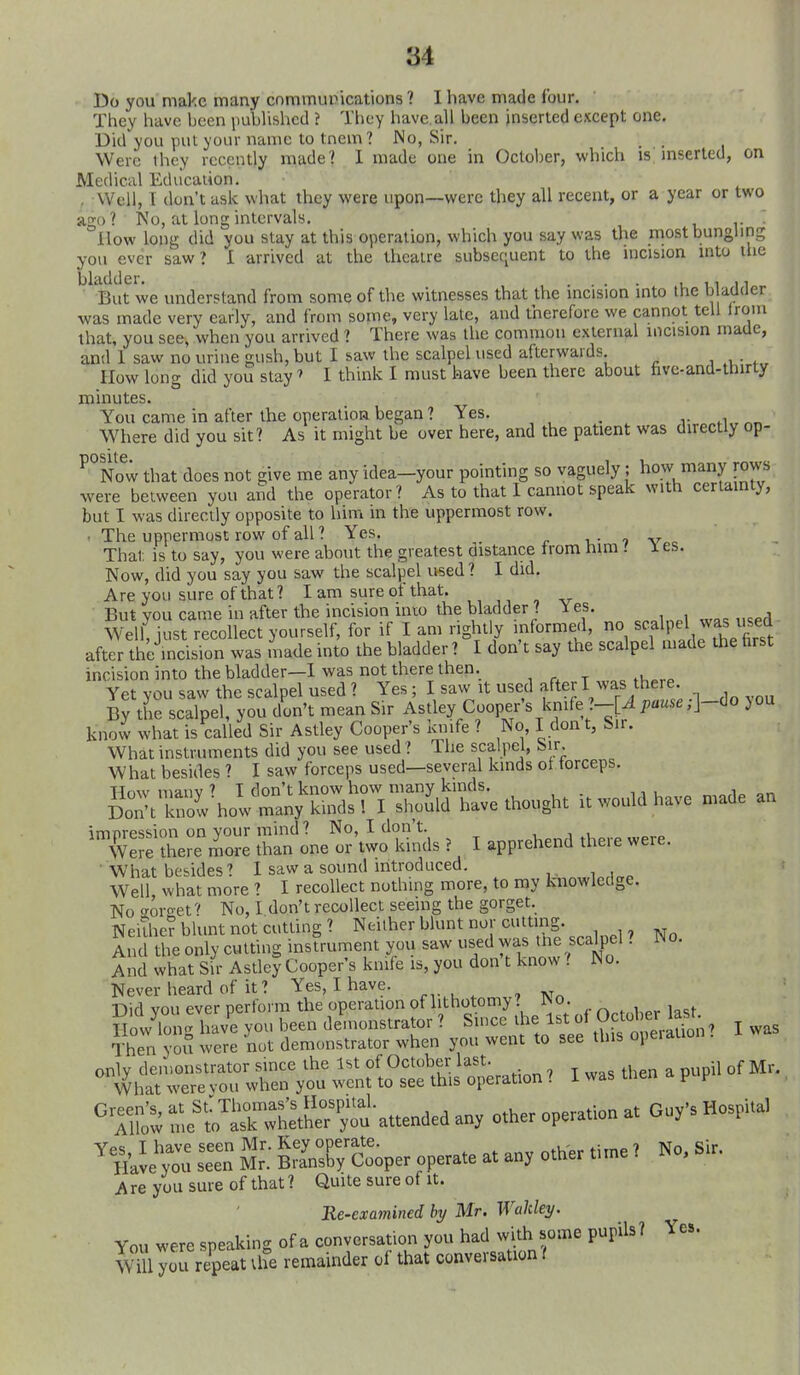 Do you nial'.c many commuirications ? I have made four. They have been imblishcd ? They have, all been inserted except one. Did you put your name to tnem? No, Sir. , , Were they recently made? 1 made one in October, which is; mserled, on Medical Education. , Well, T don't ask what they were upon—were they all recent, or a year or two ago? No, at long intervals. u r How long did you stay at this operation, which you say was the most bungling you ever saw? I arrived at the theatre subsequent to the incision into the bladder, . . . 11 11 ■ But we understand from some of the witnesses that the incision into the b adder ■was made very early, and from some, very late, and therefore we cannot tell Irom that, you see, when you arrived ? There was the common external incision made, and 1 saw no urine gush, but I saw the scalpel used afterwards. , ■ w IIow long did you stay' I think I must have been there about five-and-thirty minutes. You came in after the operation began ? Yes. , v ^yhere did you sit? As it might be over here, and the patient was directly op- ^°Now that does not give me any idea-your pointing so vaguely; how many rows were between you and the operator? As to that 1 cannot speak with certainty, but I was directly opposite to him in the uppermost row. • The uppermost row of all ? Yes. r t,- 7 Vcc That is to say, you were about the greatest distance trom him .' les. Now, did you say you saw the scalpel used ? I did. Are you sure of that? I am sure of that. But you came in after the incision into the bladder ? \ es. Well, just recollect yourself, for if I am right y informed, no scalpel jas ^^^^^^ after the incision was made into the bladder ? I don't say the scalpel made the farst incision into the bladder—1 was not there then. Yet you saw the scalpel used ? Yes; I saw it used after I ^vas there By the scalpel, you don't mean Sir Astley Cooper's knife ?-[^ pause ;]-do you know what is called Sir Astley Cooper's knife ? No, I don t, Sir. What instruments did you see used ? The scalpel, Sir. W hat besides ? I saw forceps used—several kinds ol forceps. 'XS'rrr: Z^lJ:i-<i^^^ ^ l apprehend were. What besides? I saw a sound introduced. Well what more ? I recollect nothing more, to my knowledge. No sorgef No, I don't recollect seeing the gorget. NeiThe? blunt not cutting? Neither blunt nor cutting And the only cutting instrument you saw used was tne scalpel. JNo. And what Sir Astley Cooper's knife is, you don t know t iNo. Never heard of it? Yes, I have. Did vou ever perform the operation of lithotomy? iNo. _ goVlong hav'^ you been de^uonstrator ? Su.ce the 1st of October 1^^^^ ^ Then you were not demonstrator when you went to see this operauo °{jhlT:rrxr;':r„f.o°r.s^4- .hen apupuofM. '^^ i^e^o e?^ou-ae„cled an, other operation at Cy's HospUa> S £■ SnX/c'^oper operate a. any other titne, No, Sir. Are you sure of that ? Quite sure of it. Re-examined hy Mr, Wakley. You were speaking of a conversation you had with some pupils? Will you repeat the remainder of that conversation t Yes.