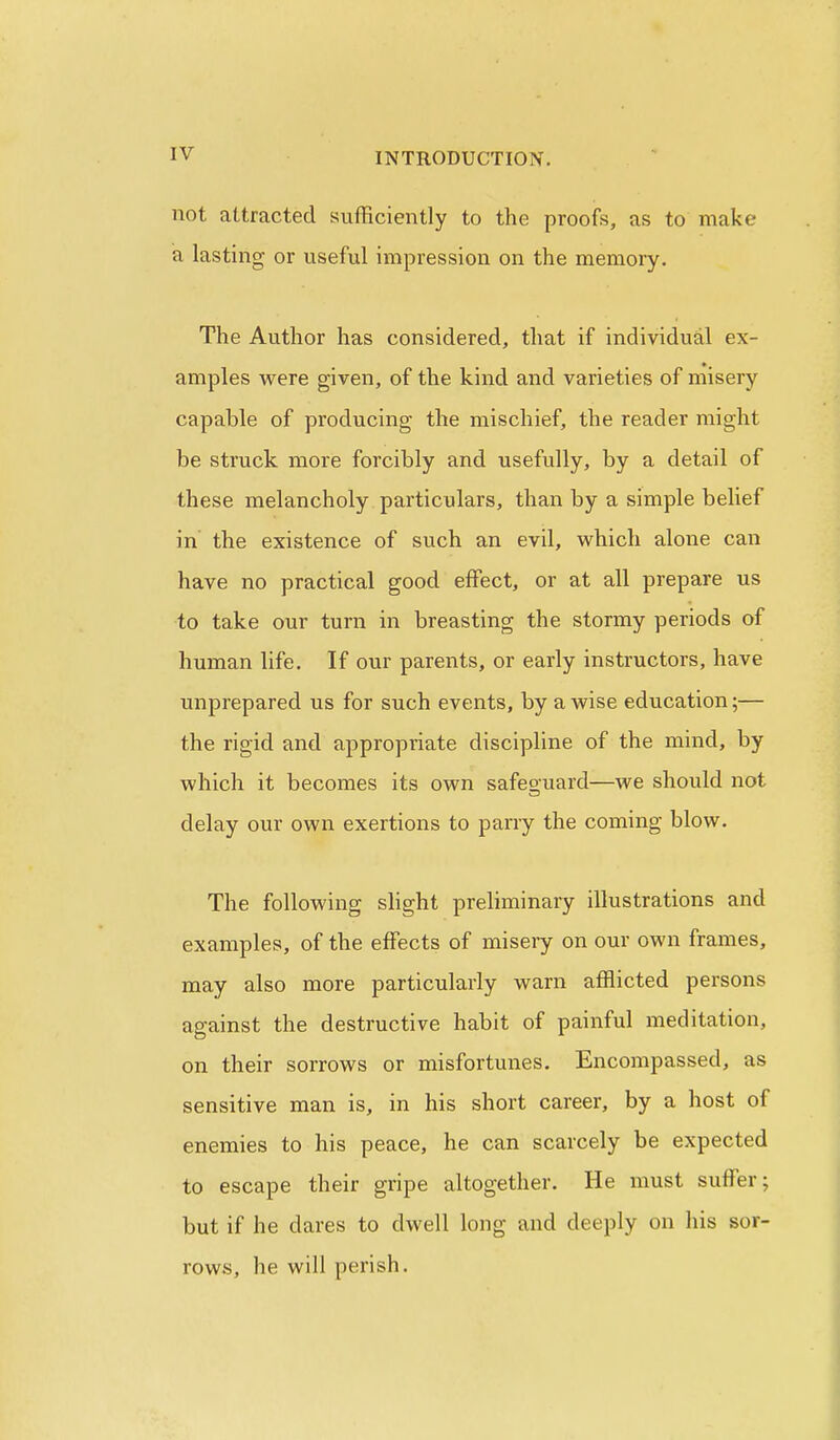 not aUracted sufficiently to the proofs, as to make a lasting or useful impression on the memory. The Author has considered, that if individual ex- amples were given, of the kind and varieties of misery capable of producing the mischief, the reader might be struck more forcibly and usefully, by a detail of these melancholy particulars, than by a simple belief in the existence of such an evil, which alone can have no practical good effect, or at all prepare us to take our turn in breasting the stormy periods of human life. If our parents, or early instructors, have unprepared us for such events, by a wise education;— the rigid and appropriate discipline of the mind, by which it becomes its own safeguard—we should not delay our own exertions to parry the coming blow. The following shght preliminaiy illustrations and examples, of the effects of misery on our own frames, may also more particularly warn afflicted persons against the destructive habit of painful meditation, on their sorrows or misfortunes. Encompassed, as sensitive man is, in his short career, by a host of enemies to his peace, he can scarcely be expected to escape their gripe altogether. He must suffer; but if he dares to dwell long and deeply on his sor- rows, he will perish. 1