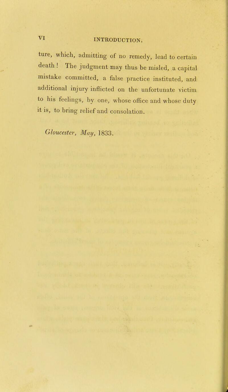 ture, which, admitting of no remedy, lead to certain death ! The judgment may thus be misled, a capital mistake committed, a false practice instituted, and additional injury inflicted on the unfortunate victim to his feelings, by one, whose office and whose duty it is, to bring relief and consolation. Gloucester, May, 1833.