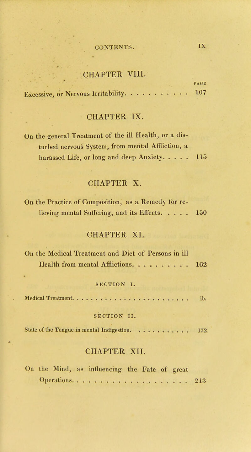 CHAPTER VIII. PAGE Excessive, or Nervous Irritability 107 CHAPTER IX. On the general Treatment of the ill Health, or a dis- turbed nervous System, from mental Affliction, a harassed Life, or long and deep Anxiety 115 CHAPTER X. On the Practice of Composition, as a Remedy for re- lieving mental Suffering, and its Effects 150 CHAPTER XL On the Medical Treatment and Diet of Persons in ill Health from mental Afflictions 1G2 SECTION I. Medical Treatment ib. SECTION II. State of the Tongue in mental Indigestion 172 CHAPTER XII. On the Mind, as influencing the Fate of great Operations 213