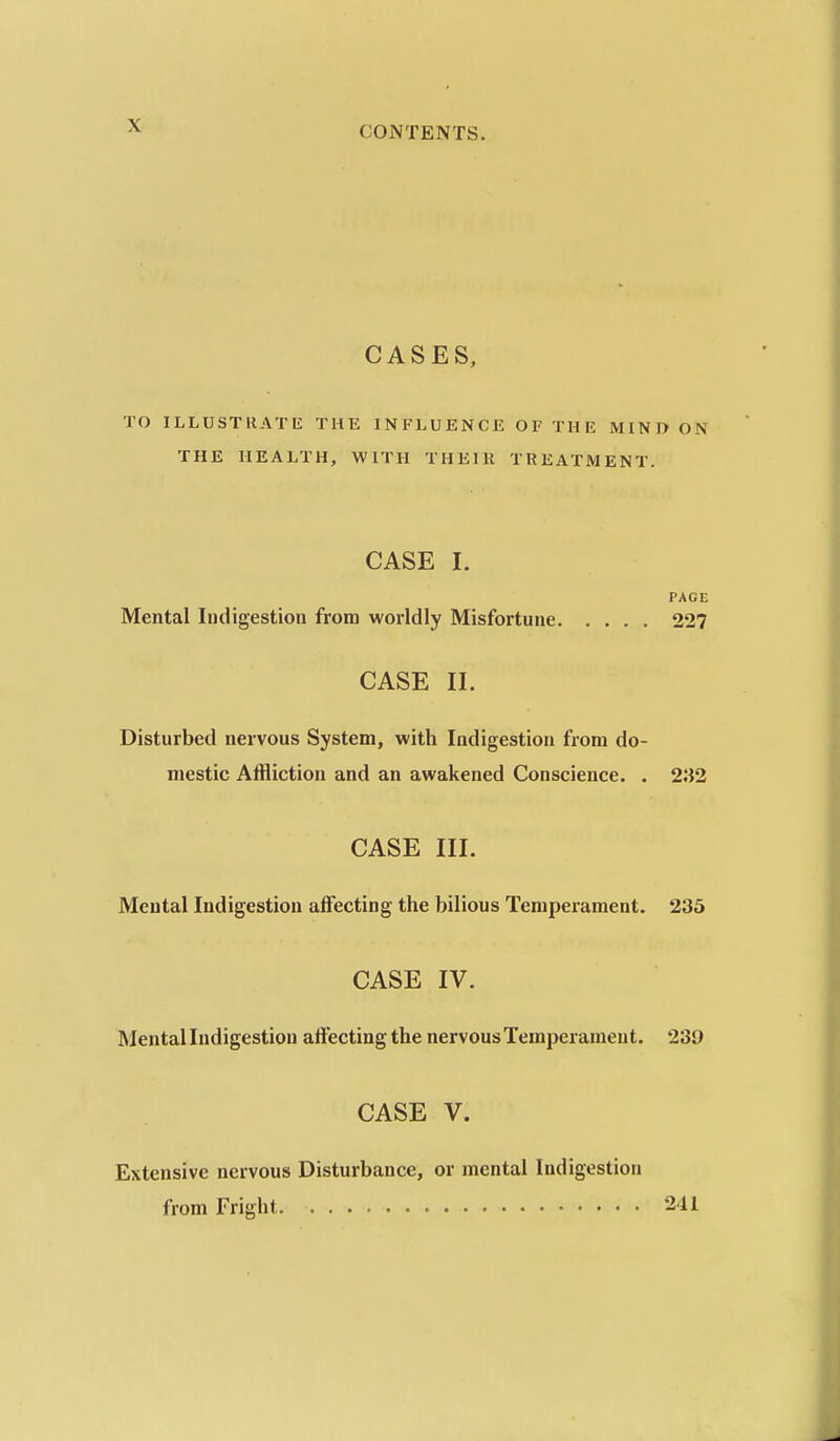 CASES, TO ILLUSTRATE THE INFLUENCE OF THE MINI> ON THE HEALTH, WITH THEIR TREATMENT. CASE I. PAGE Mental Indigestion from worldly Misfortune 227 CASE II. Disturbed nervous System, with Indigestion from do- mestic Affliction and an awakened Conscience. . 232 CASE III. Mental Indigestion affecting the bilious Temperament. 235 CASE IV. Mental Indigestion affecting the nervous Temperament. 239 CASE V. Extensive nervous Disturbance, or mental Indigestion from Fright. 241