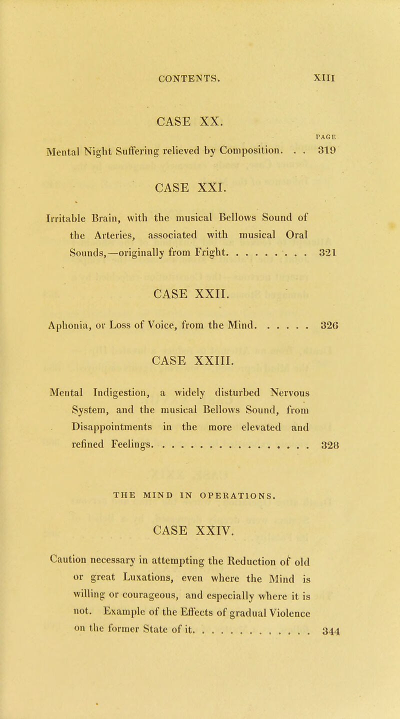 CASE XX. PAGE Mental Night Suffering relieved by Composition. . . 319 CASE XXI. Irritable Brain, with the musical Bellows Sound of the Arteries, associated with musical Oral Sounds,—originally from Fright 321 CASE XXII. Aphonia, or Loss of Voice, from the Mind 326 CASE XXIII. Mental Indigestion, a widely disturbed Nervous System, and the musical Bellows Sound, from Disappointments in the more elevated and refined Feelings 328 THE MIND IN OPERATIONS. CASE XXIV. Caution necessary in attempting the Reduction o^ old or great Luxations, even where the Mind is willing or courageous, and especially where it is not. Example of the Eflects of gradual Violence on the former State of it 344