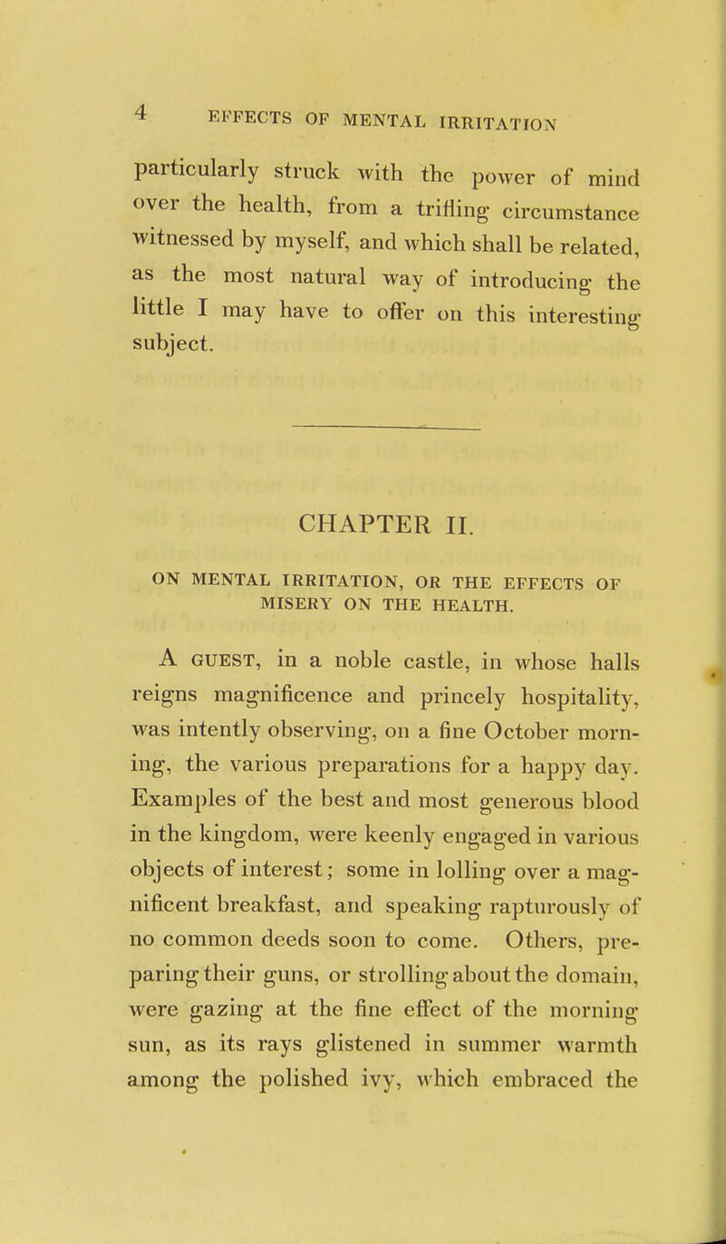 particularly struck with the power of mind over the health, from a trifling circumstance witnessed by myself, and which shall be related, as the most natural way of introducing the little I may have to offer on this interesting subject. CHAPTER II. ON MENTAL IRRITATION, OR THE EFFECTS OF MISERY ON THE HEALTH. A GUEST, in a noble castle, in whose halls reigns magnificence and princely hospitality, was intently observing, on a fine October morn- ing, the various preparations for a happy day. Examples of the best and most generous blood in the kingdom, were keenly engaged in various objects of interest; some in lolling over a mag- nificent breakfast, and speaking rapturously of no common deeds soon to come. Others, pre- paring their guns, or strolling about the domain, were gazing at the fine effect of the morning sun, as its rays glistened in summer warmth among the polished ivy, which embraced the «