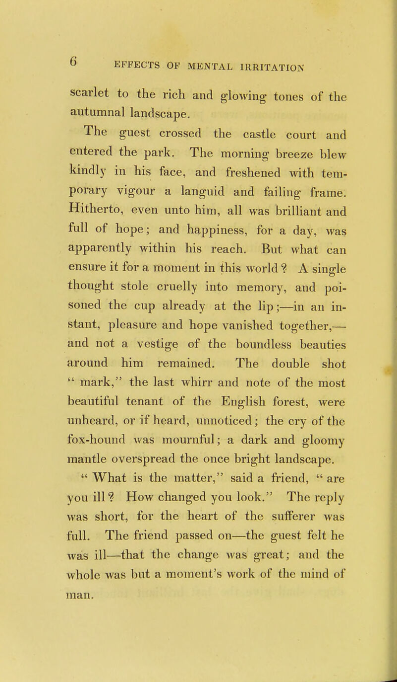 scarlet to the rich and glowing tones of the autumnal landscape. The guest crossed the castle court and entered the park. The morning breeze blew kindly in his face, and freshened with tem- porary vigour a languid and failing frame. Hitherto, even unto him, all was brilliant and full of hope; and happiness, for a day, was apparently within his reach. But what can ensure it for a moment in this world ? A single thought stole cruelly into memory, and poi- soned the cup already at the lip;—in an in- stant, pleasure and hope vanished together,— and not a vestige of the boundless beauties around him remained. The double shot  mark, the last whirr and note of the most beautiful tenant of the English forest, were unheard, or if heard, unnoticed; the cry of the fox-hound was mournful; a dark and gloomy mantle overspread the once bright landscape.  What is the matter, said a friend,  are you ill? How changed you look. The reply was short, for the heart of the sufferer was full. The friend passed on—the guest felt he was ill—that the change was great; and the whole was but a moment's work of the mind of man.