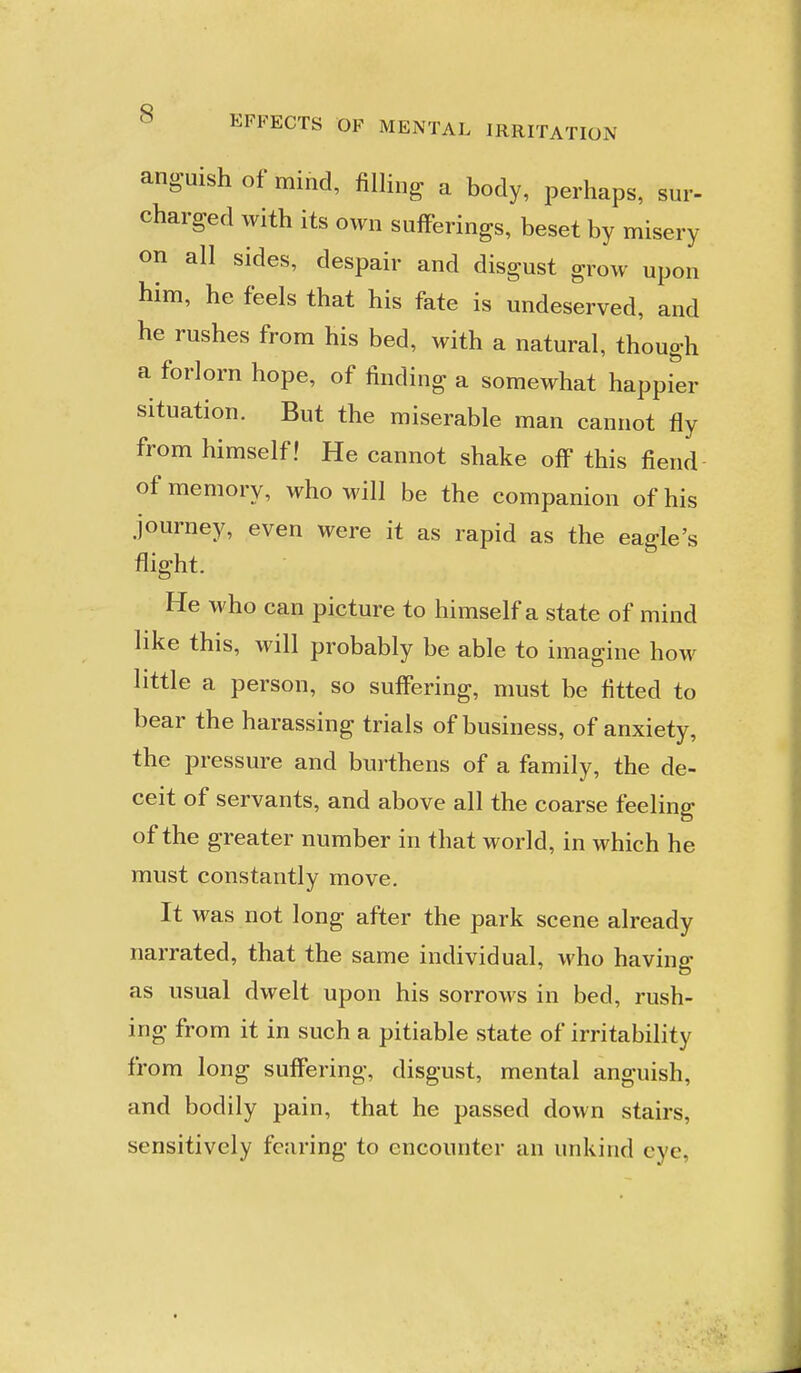anguish of mind, filling a body, perhaps, sur- charged with its own sufferings, beset by misery on all sides, despair and disgust grow upon him, he feels that his fate is undeserved, and he rushes from his bed, with a natural, though a forlorn hope, of finding a somewhat happier situation. But the miserable man cannot fly from himself! He cannot shake off this fiend of memory, who will be the companion of his journey, even were it as rapid as the eagle's flight. He who can picture to himself a state of mind like this, will probably be able to imagine how little a person, so suffering, must be fitted to bear the harassing trials of business, of anxiety, the pressure and burthens of a family, the de- ceit of servants, and above all the coarse feeling of the greater number in that world, in which he must constantly move. It was not long after the park scene already narrated, that the same individual, who having as usual dwelt upon his sorrows in bed, rush- ing from it in such a pitiable state of irritability from long suffering, disgust, mental anguish, and bodily pain, that he passed down stairs, sensitively fearing to encounter an unkind eye,