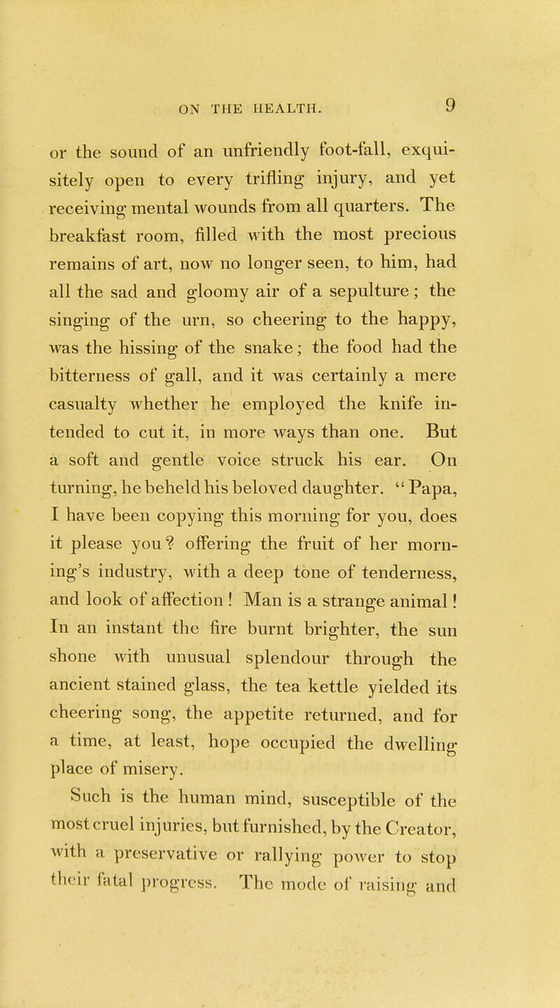 or the sound of an unfriendly foot-fall, exqui- sitely open to every trifling injury, and yet receiving mental wounds from all quarters. The breakfast room, filled with the most precious remains of art, now no longer seen, to him, had all the sad and gloomy air of a sepulture; the singing of the urn, so cheering to the happy, was the hissing of the snake; the food had the bitterness of gall, and it was certainly a mere casualty whether he employed the knife in- tended to cut it, in more ways than one. But a soft and gentle voice struck his ear. On turning, he beheld his beloved daughter.  Papa, I have been copying this morning for you, does it please you? offering the fruit of her morn- ing's industry, with a deep tone of tenderness, and look of affection ! Man is a strange animal! In an instant the fire burnt brighter, the sun shone with unusual splendour through the ancient stained glass, the tea kettle yielded its cheering song, the appetite returned, and for a time, at least, hope occupied the dwelling place of misery. Such is the human mind, susceptible of the most cruel injuries, but furnished, by the Creator, with a preservative or rallying power to stop their fatal progress. The mode of raising and