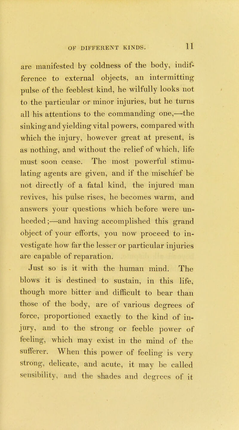 are manifested by coldness of the body, indif- ference to external objects, an intermitting pulse of the feeblest kind, he wilfully looks not to the particular or minor injuries, but he turns all his attentions to the commanding one,—the sinking and yielding vital powers, compared with which the injury, however great at present, is as nothing, and without the relief of which, life must soon cease. The most powerful stimu- lating agents are given, and if the mischief be not directly of a fatal kind, the injured man revives, his pulse rises, he becomes warm, and answers your questions which before were un- heeded ;—and having accomplished this grand object of your efforts, you now proceed to in- vestigate how far the lesser or particular injuries are capable of reparation. Just so is it with the human mind. The blows it is destined to sustain, in this life, though more bitter and difficult to bear than those of the body, are of various degrees of force, proportioned exactly to the kind of in- jury, and to the strong or feeble power of feeling, which may exist in the mind of the sufferer. When this power of feeling is very strong, delicate, and acute, it may be called sensibiUty, and the shades and degrees of it