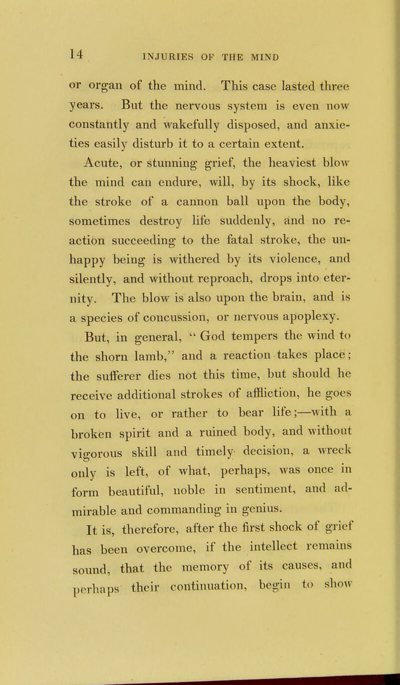 or organ of the mind. This case lasted three years. But the nervous system is even now constantly and wakefully disposed, and anxie- ties easily disturb it to a certain extent. Acute, or stunning grief, the heaviest blow the mind can endure, will, by its shock, like the stroke of a cannon ball upon the body, sometimes destroy life suddenly, and no re- action succeeding to the fatal stroke, the un- happy being is withered by its violence, and silently, and without reproach, drops into eter- nity. The blow is also upon the brain, and is a species of concussion, or nervous apoplexy. But, in general,  God tempers the wind to the shorn lamb, and a reaction takes place; the sufferer dies not this time, but should he receive additional strokes of affliction, he goes on to live, or rather to bear life;—with a broken spirit and a ruined body, and without vigorous skill and timely decision, a wreck only is left, of what, perhaps, was once in form beautiful, noble in sentiment, and ad- mirable and commanding in genius. It is, therefore, after the first shock of grief has been overcome, if the intellect remains sound, that the memory of its causes, and perhaps their continuation, begin to show