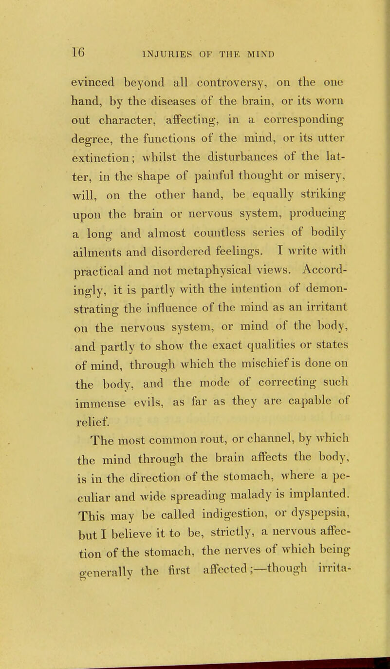 evinced beyond all controversy, on the one hand, by the diseases of the brain, or its worn out character, affecting, in a corresponding decree, the functions of the mind, or its utter extinction; whilst the disturbances of the lat- ter, in the shape of painful thought or misery, will, on the other hand, be equally striking upon the brain or nervous system, producing a long and almost countless series of bodily ailments and disordered feelings. I write with practical and not metaphysical views. Accord- ingly, it is partly with the intention of demon- strating the influence of the mind as an irritant on the nervous system, or mind of the body, and partly to show the exact qualities or states of mind, through which the mischief is done on the body, and the mode of correcting such immense evils, as far as they are capable of relief. The most common rout, or channel, by which the mind through the brain affects the body, is in the direction of the stomach, where a pe- culiar and wide spreading malady is implanted. This may be called indigestion, or dyspepsia, but I believe it to be, strictly, a nervous affec- tion of the stomach, the nerves of which being generally the first affected;—though irrita-