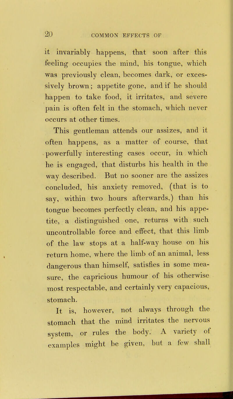 it invariably happens, that soon after this feeling occupies the mind, his tongue, which was previously clean, becomes dark, or exces- sively brown; appetite gone, and if he should happen to take food, it irritates, and severe pain is often felt in the stomach, which never occurs at other times. This gentleman attends our assizes, and it often happens, as a matter of course, that powerfully interesting cases occur, in which he is engaged, that disturbs his health in the way described. But no sooner are the assizes concluded, his anxiety removed, (that is to say, within two hours afterwards,) than his tongue becomes perfectly clean, and his appe- tite, a distinguished one, returns with such uncontrollable force and effect, that this limb of the law stops at a half-way house on his return home, where the limb of an animal, less dangerous than himself, satisfies in some mea- sure, the capricious humour of his otherwise most respectable, and certainly very capacious, stomach. It is, however, not always through the stomach that the mind irritates the nervous system, or rules the body. A variety of examples might be given, but a few shall