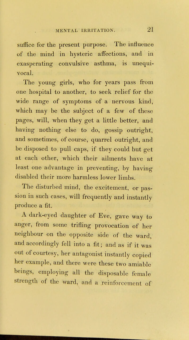 suffice for the present purpose. The influence of the mind in hysteric affections, and in exasperating convulsive asthma, is unequi- vocal. The young girls, who for years pass from one hospital to another, to seek relief for the wide range of symptoms of a nervous kind, which may be the subject of a few of these pages, will, when they get a little better, and having nothing else to do, gossip outright, and sometimes, of course, quarrel outright, and be disposed to pull caps, if they could but get at each other, which their ailments have at least one advantage in preventing, by having disabled their more harmless lower limbs. The disturbed mind, the excitement, or pas- sion in such cases, will frequently and instantly produce a fit. A dark-eyed daughter of Eve, gave way to anger, from some trifling provocation of her neighbour on the opposite side of the ward, and accordingly fell into a fit; and as if it was out of courtesy, her antagonist instantly copied her example, and there were these two amiable beings, employing all the disposable female strength of the ward, and a reinforcement of