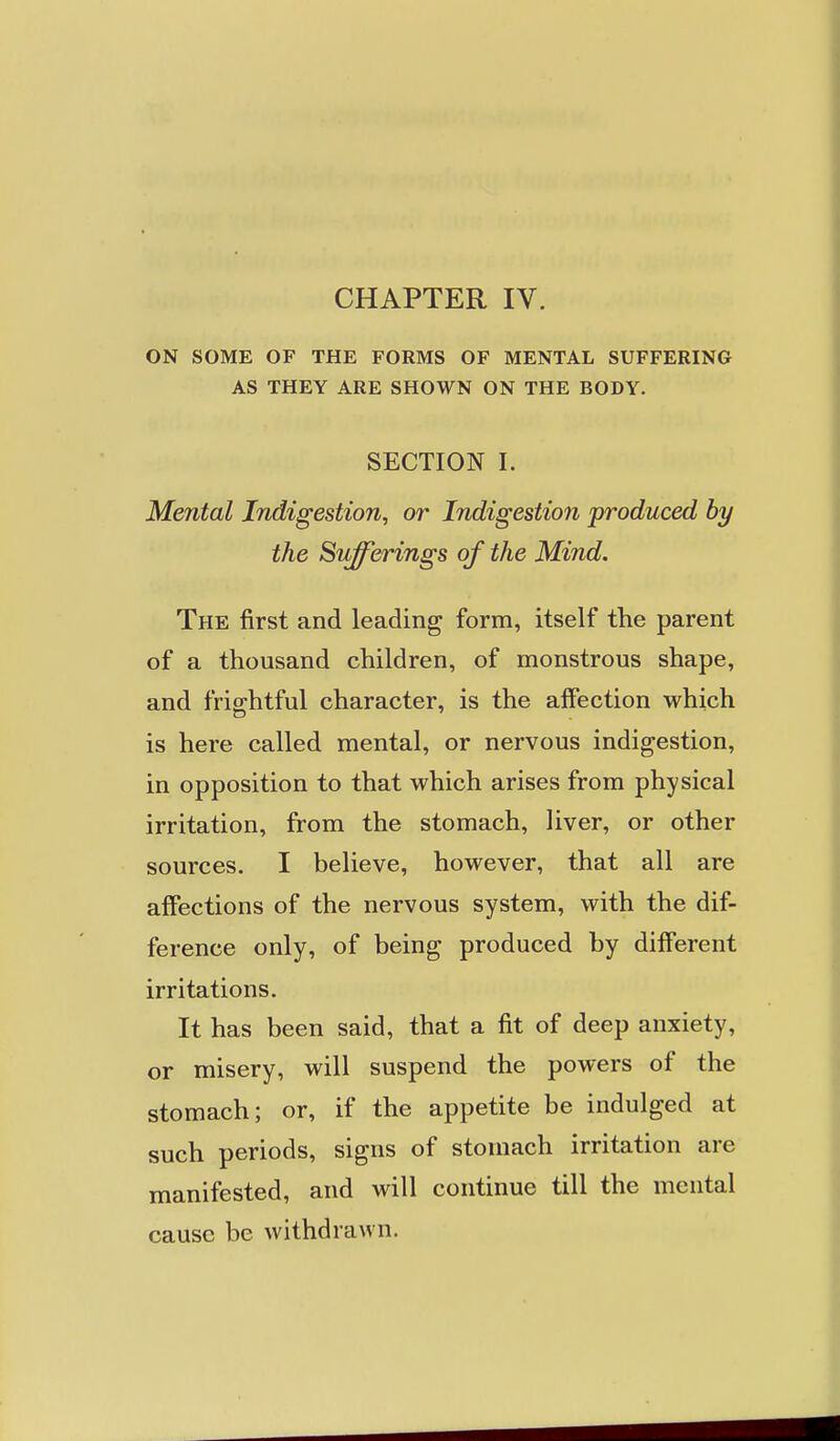 CHAPTER IV. ON SOME OF THE FORMS OF MENTAL SUFFERING AS THEY ARE SHOWN ON THE BODY. SECTION I. Mental iTidigestion, or Indigestion produced by the Silverings of the Mind. The first and leading form, itself the parent of a thousand children, of monstrous shape, and friffhtful character, is the affection which is here called mental, or nervous indigestion, in opposition to that which arises from physical irritation, from the stomach, liver, or other sources. I believe, however, that all are affections of the nervous system, with the dif- ference only, of being produced by diff'erent irritations. It has been said, that a fit of deep anxiety, or misery, will suspend the powers of the stomach; or, if the appetite be indulged at such periods, signs of stomach irritation are manifested, and will continue till the mental cause be withdrawn.