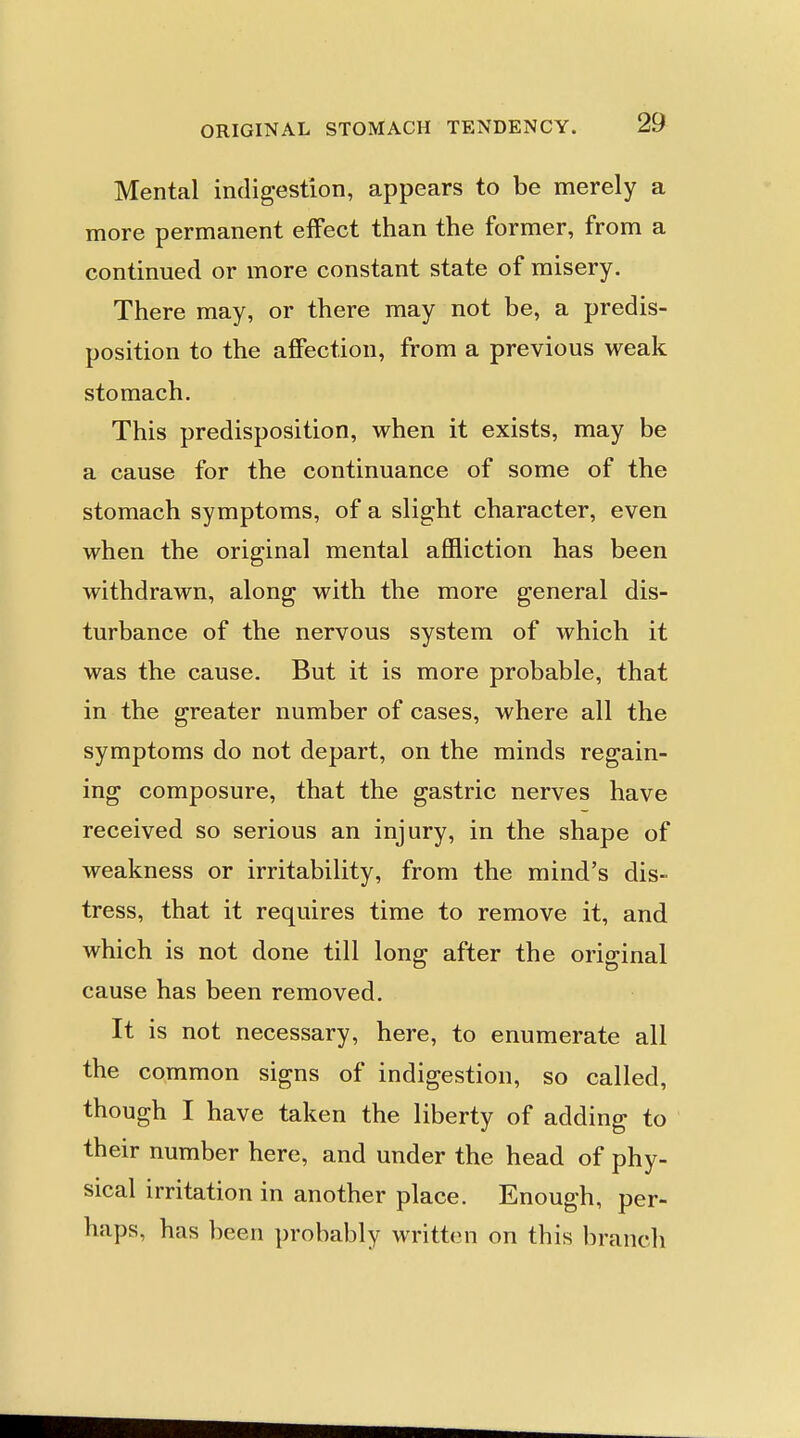 Mental indigestion, appears to be merely a more permanent effect than the former, from a continued or more constant state of misery. There may, or there may not be, a predis- position to the affection, from a previous weak stomach. This predisposition, when it exists, may be a cause for the continuance of some of the stomach symptoms, of a slight character, even when the original mental affliction has been withdrawn, along with the more general dis- turbance of the nervous system of which it was the cause. But it is more probable, that in the greater number of cases, where all the symptoms do not depart, on the minds regain- ing composure, that the gastric nerves have received so serious an injury, in the shape of weakness or irritability, from the mind's dis- tress, that it requires time to remove it, and which is not done till long after the original cause has been removed. It is not necessary, here, to enumerate all the common signs of indigestion, so called, though I have taken the liberty of adding to their number here, and under the head of phy- sical irritation in another place. Enough, per- haps, has been probably written on this branch