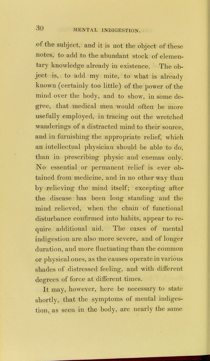 of the subject, and it is not the object of these notes, to add to the abundant stock of elemen- tary knowledge already in existence. The ob- ject is, to add my mite, to what is already known (certainly too little) of the power of the mind over the body, and to show, in some de- gree, that medical men would often be more usefully employed, in tracing out the wretched wanderings of a distracted mind to their source, and in furnishing the appropriate relief, which an intellectual physician should be able to do, than in prescribing physic and enemas only. No essential or permanent relief is ever ob- tained from medicine, and in no other way than by relieving the mind itself; excepting after the disease has been long standing and the mind relieved, when the chain of functional disturbance confirmed into habits, appear to re- quire additional aid. The cases of mental indigestion are also more severe, and of longer duration, and more fluctuating than the common or physical ones, as the causes operate in various shades of distressed feeling, and with different decrees of force at different times. It may, however, here be necessary to state shortly, that the symptoms of mental indiges- tion, as seen in the body, are nearly the same