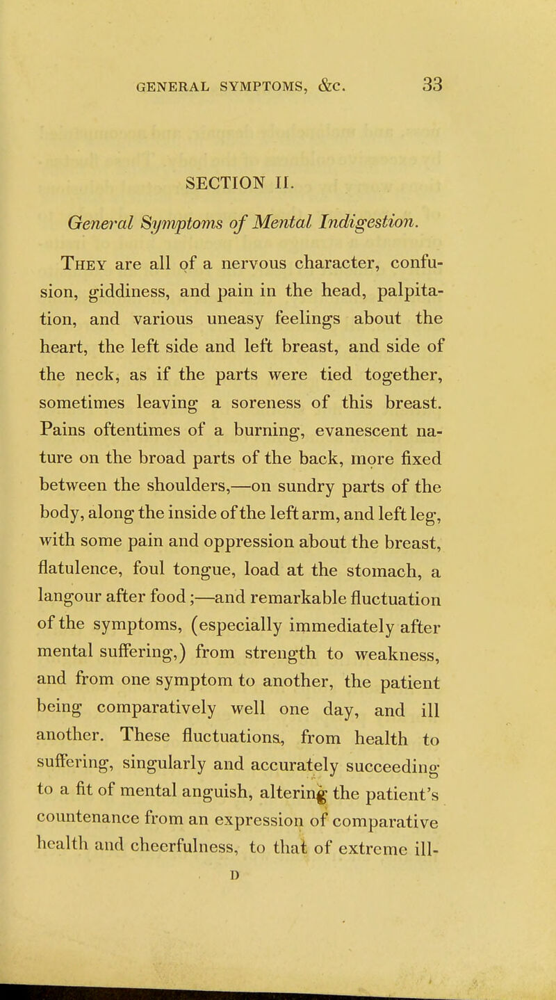 SECTION II. General Symptoms of Mental Indigestion. They are all of a nervous character, confu- sion, giddiness, and pain in the head, palpita- tion, and various uneasy feelings about the heart, the left side and left breast, and side of the neck, as if the parts were tied together, sometimes leaving a soreness of this breast. Pains oftentimes of a burning, evanescent na- ture on the broad parts of the back, mpre fixed between the shoulders,—on sundry parts of the body, along the inside of the left arm, and left leg, with some pain and oppression about the breast, flatulence, foul tongue, load at the stomach, a langour after food;—and remarkable fluctuation of the symptoms, (especially immediately after mental suffering,) from strength to weakness, and from one symptom to another, the patient being comparatively well one day, and ill another. These fluctuations, from health to suffering, singularly and accurately succeeding to a fit of mental anguish, altering the patient's countenance from an expression of comparative health and cheerfulness, to that of extreme ill- D