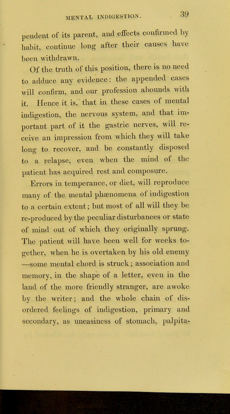 pendent of its parent, and effects confirmed by habit, continue long after their causes have been withdrawn. Of the truth of this position, there is no need to adduce any evidence: the appended cases will confirm, and our profession abounds wiik it. Hence it is, that in these cases of mental indigestion, the nervous system, and that im- portant part of it the gastric nerves, will re- ceive an impression from which they will take lono to recover, and be constantly disposed to a relapse, even when the mind of the patient has acquired rest and composure. Errors in temperance, or diet, will reproduce many of the mental phsenomena of indigestion to a certain extent; but most of all will they be re-produced by the peculiar disturbances or state of mind out of which they originally sprung. The patient will have been well for weeks to- gether, when he is overtaken by his old enemy —some mental chord is struck; association and memory, in the shape of a letter, even in the land of the more friendly stranger, are awoke by the writer; and the whole chain of dis- ordered feelings of indigestion, primary and secondary, as uneasiness of stomach, palpita-