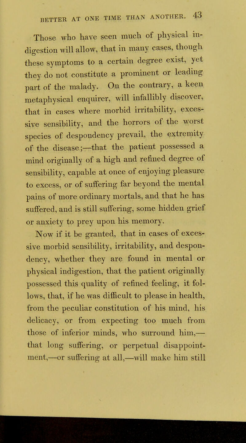 Those who have seen much of physical in- dio-estion will allow, that in many cases, though these symptoms to a certain degree exist, yet they do not constitute a prominent or leading part of the malady. On the contrary, a keen metaphysical enquirer, will infallibly discover, that in cases where morbid irritability, exces- sive sensibility, and the horrors of the worst species of despondency prevail, the extremity of the disease;—that the patient possessed a mind originally of a high and refined degree of sensibility, capable at once of enjoying pleasure to excess, or of suffering far beyond the mental pains of more ordinary mortals, and that he has suffered, and is still suffering, some hidden grief or anxiety to prey upon his memory. Now if it be granted, that in cases of exces- sive morbid sensibility, irritability, and despon- dency, whether they are found in mental or physical indigestion, that the patient originally possessed this quality of refined feeling, it fol- lows, that, if he was difficult to please in health, from the peculiar constitution of his mind, his delicacy, or from expecting too much from those of inferior minds, who surround him,— that long suffering, or perpetual disappoint- ment,—or suffering at all,—will make him still