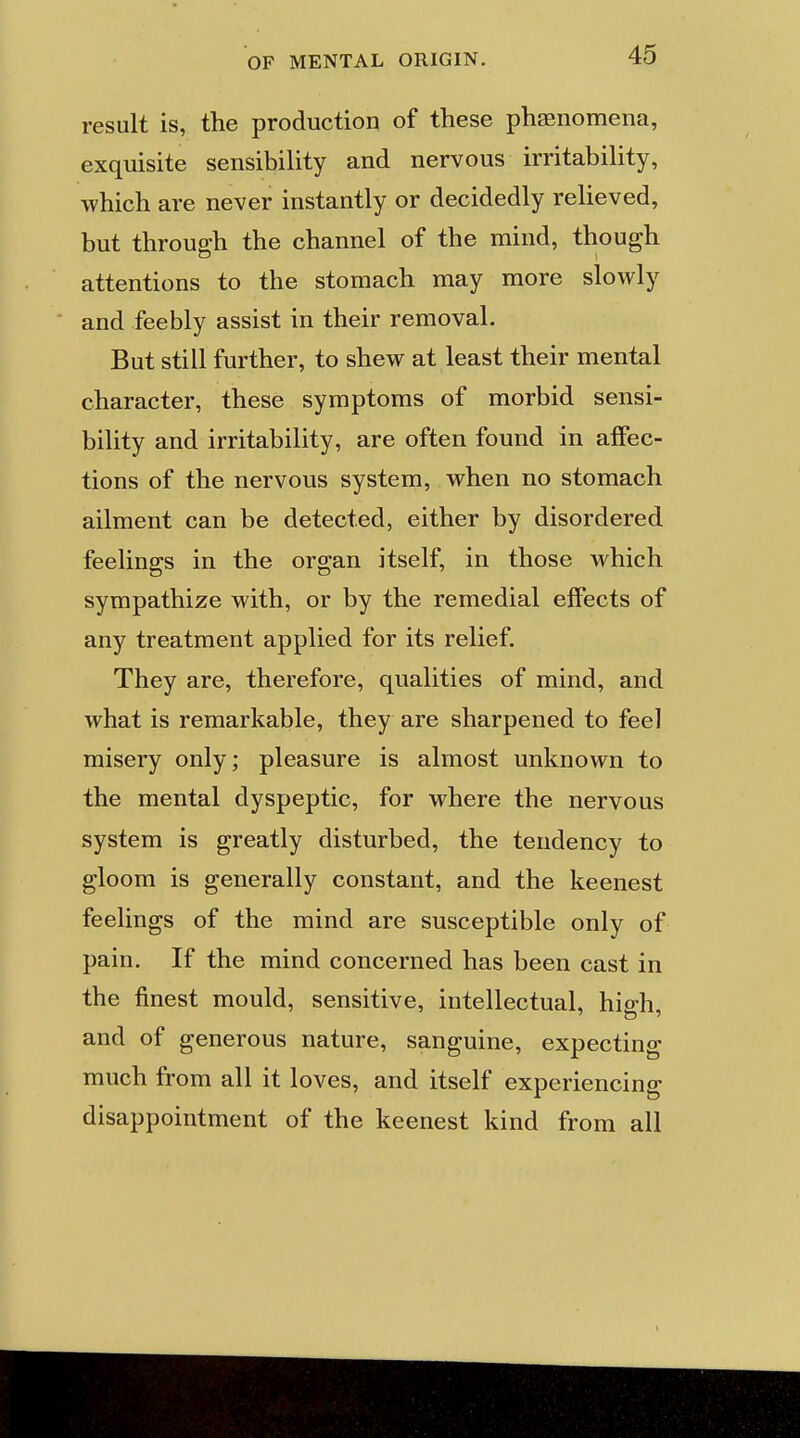 result is, the production of these phasnomena, exquisite sensibility and nervous irritability, which are never instantly or decidedly relieved, but through the channel of the mind, though attentions to the stomach may more slowly and feebly assist in their removal. But still further, to shew at least their mental character, these symptoms of morbid sensi- bility and irritability, are often found in affec- tions of the nervous system, when no stomach ailment can be detected, either by disordered feelings in the organ itself, in those which sympathize with, or by the remedial effects of any treatment applied for its relief. They are, therefore, qualities of mind, and what is remarkable, they are sharpened to feel misery only; pleasure is almost unknown to the mental dyspeptic, for where the nervous system is greatly disturbed, the tendency to gloom is generally constant, and the keenest feelings of the mind are susceptible only of pain. If the mind concerned has been cast in the finest mould, sensitive, intellectual, hio-h and of generous nature, sanguine, expecting much from all it loves, and itself experiencing disappointment of the keenest kind from all