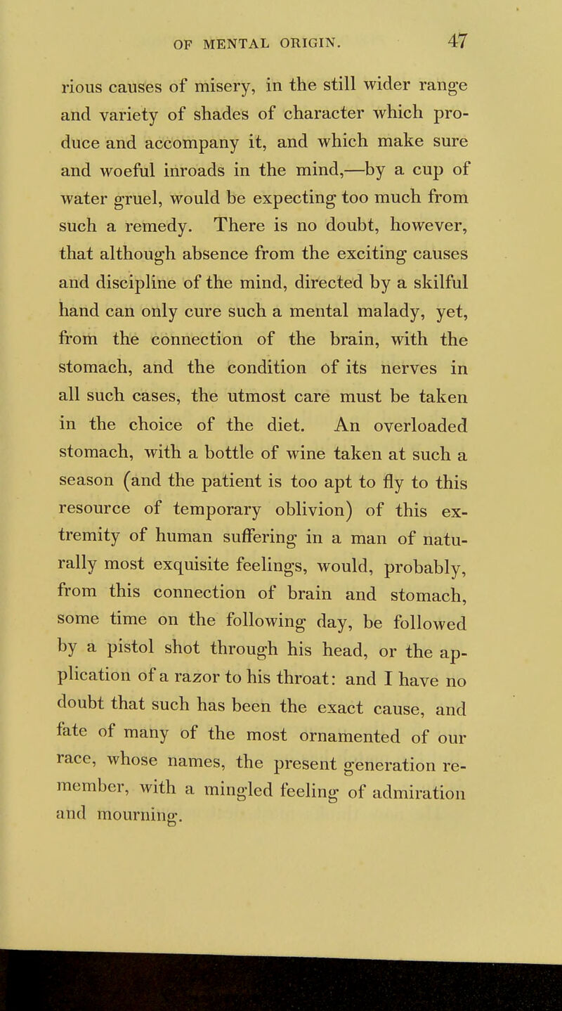 rious causes of misery, in the still wider range and variety of shades of character which pro- duce and accompany it, and which make sure and woeful inroads in the mind,—by a cup of water gruel, would be expecting too much from such a remedy. There is no doubt, however, that although absence from the exciting causes and discipline of the mind, directed by a skilful hand can only cure such a mental malady, yet, from the connection of the brain, with the stomach, and the condition of its nerves in all such cases, the utmost care must be taken in the choice of the diet. An overloaded stomach, with a bottle of wine taken at such a season (and the patient is too apt to fly to this resource of temporary oblivion) of this ex- tremity of human suffering in a man of natu- rally most exquisite feelings, would, probably, from this connection of brain and stomach, some time on the following day, be followed by a pistol shot through his head, or the ap- plication of a razor to his throat: and I have no doubt that such has been the exact cause, and fate of many of the most ornamented of our race, whose names, the present generation re- member, with a mingled feeling of admiration and mourning.