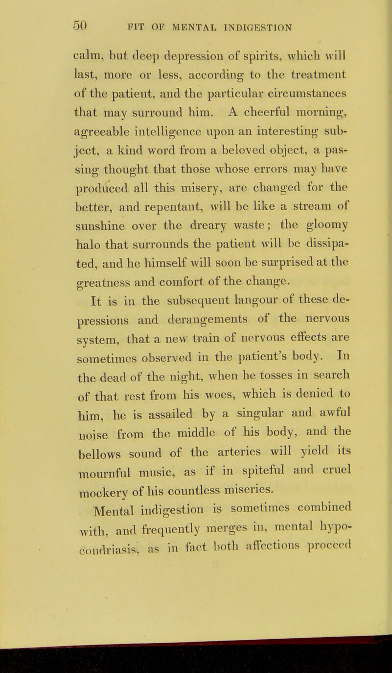calm, but deep depression of spirits, which will last, more or less, according to the treatment of the patient, and the particular circumstances that may surround him. A cheerful morning, agreeable intelligence upon an interesting sub- ject, a kind word from a beloved object, a pas- sing thought that those whose errors may have produced all this misery, are changed for the better, and repentant, will be like a stream of sunshine over the dreary waste; the gloomy halo that surrounds the patient will be dissipa- ted, and he himself will soon be surprised at the greatness and comfort of the change. It is in the subsequent langour of these de- pressions and derangements of the nervous system, that a new train of nervous effects are sometimes observed in the patient's body. In the dead of the night, when he tosses in search of that rest from his woes, which is denied to him, he is assailed by a singular and awful noise from the middle of his body, and the bellows sound of the arteries will yield its mournful music, as if in spiteful and cruel mockery of his countless miseries. Mental indigestion is sometimes combined with, and frequently merges in, mental hypo- condriasis. as in fact both affections proceed