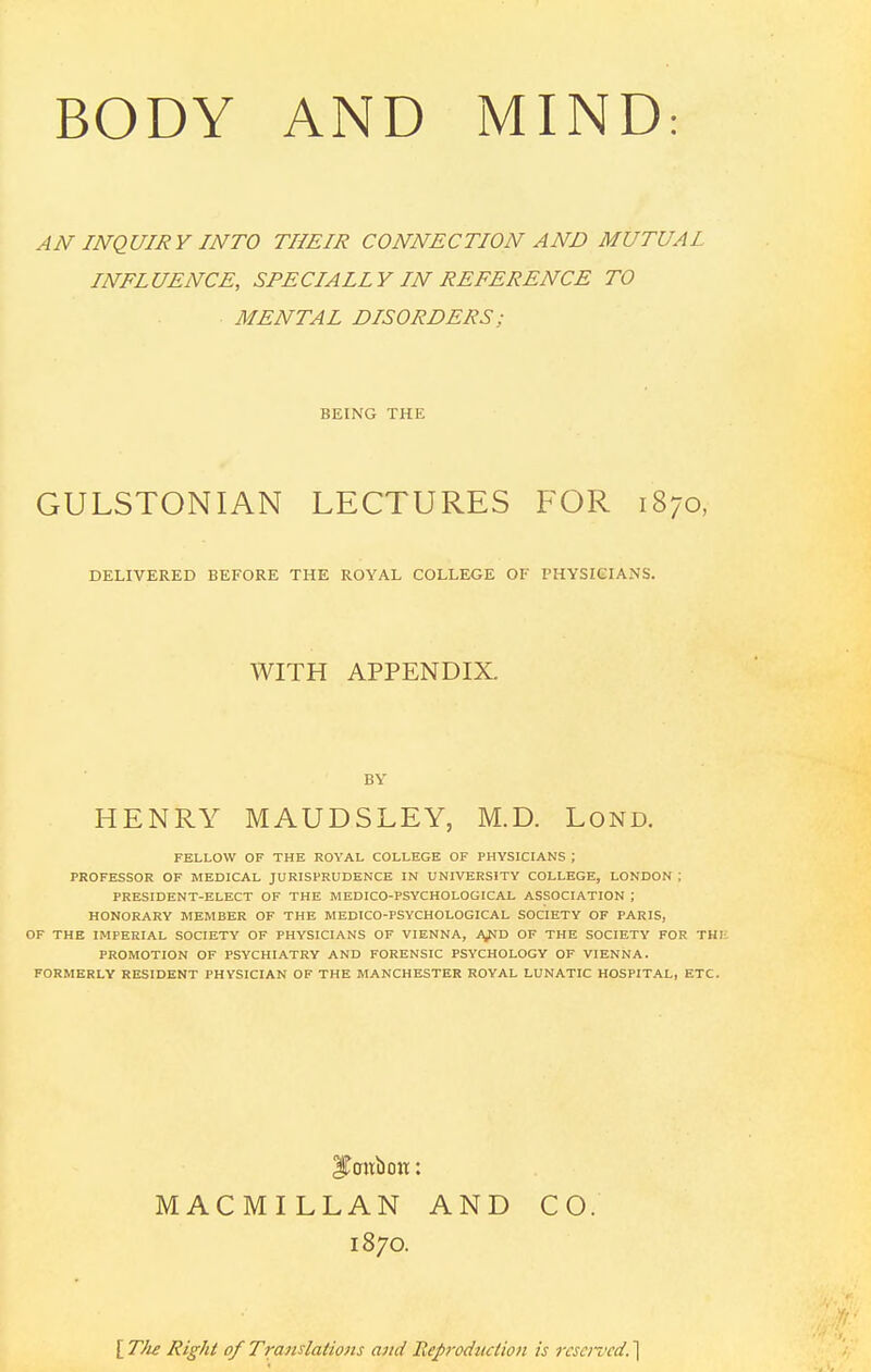 AN INQUIRY INTO THEIR CONNECTION AND MUTUAI INFLUENCE, SPECIALLY IN REFERENCE TO MENTAL DISORDERS ; BEING THE GULSTONIAN LECTURES FOR 1870, DELIVERED BEFORE THE ROYAL COLLEGE OF PHYSICIANS. WITH APPENDIX. BY HENRY MAUDSLEY, M.D. Lond. FELLOW OF THE ROYAL COLLEGE OF PHYSICIANS ; PROFESSOR OF MEDICAL JURISPRUDENCE IN UNIVERSITY COLLEGE, LONDON ; PRESIDENT-ELECT OF THE MEDICO-PSYCHOLOGICAL ASSOCIATION ; HONORARY MEMBER OF THE MEDICO-PSYCHOLOGICAL SOCIETY OF PARIS, OF THE IMPERIAL SOCIETY OF PHYSICIANS OF VIENNA, A/ID OF THE SOCIETY FOR THI: PROMOTION OF PSYCHIATRY AND FORENSIC PSYCHOLOGY OF VIENNA. FORMERLY RESIDENT PHYSICIAN OF THE MANCHESTER ROYAL LUNATIC HOSPITAL, ETC. iTaitbtm: MACMILLAN AND CO. 1870. [ TJie Right of Translations and Reproduction is reserved. ]