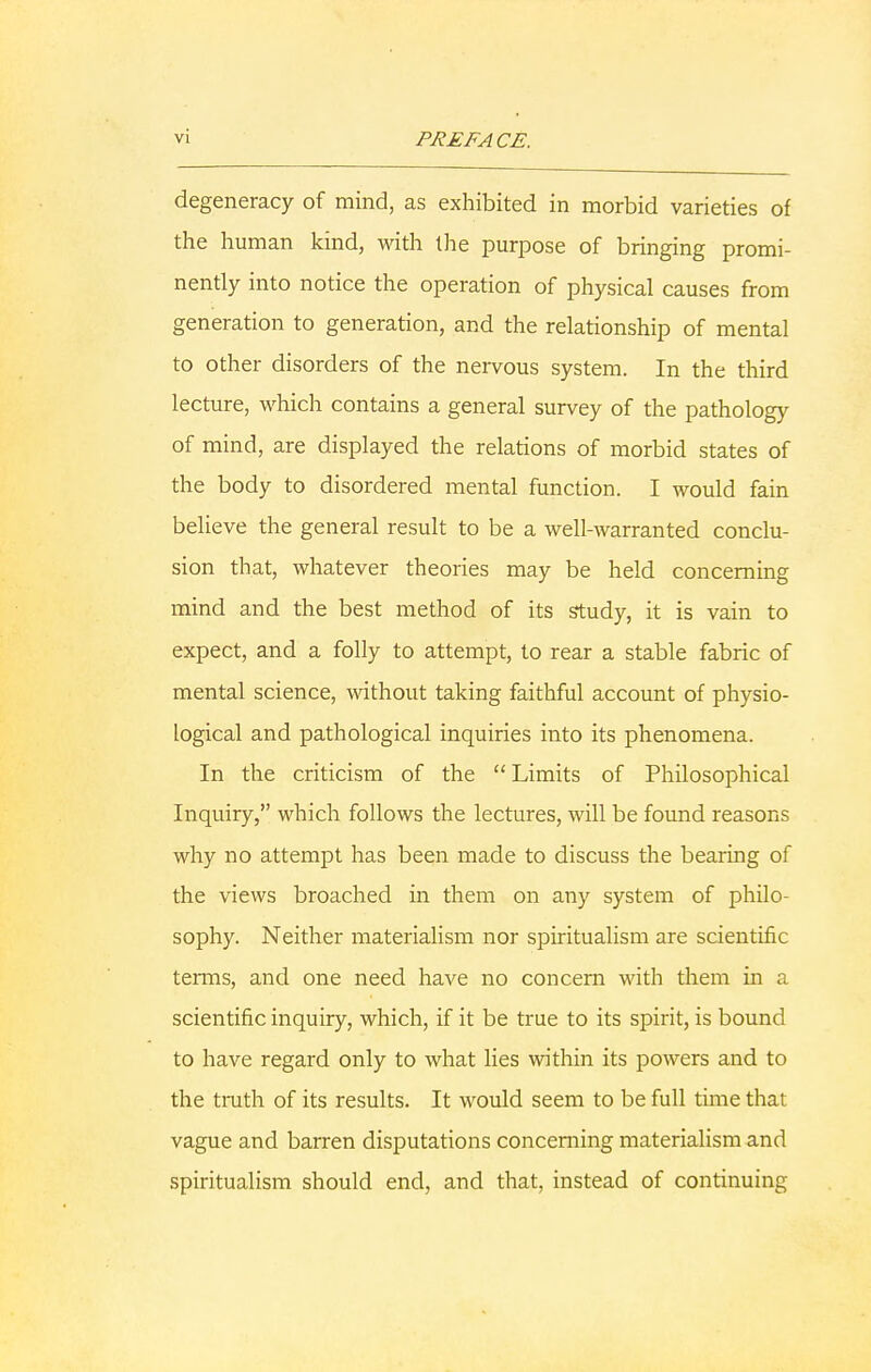 degeneracy of mind, as exhibited in morbid varieties of the human kind, with the purpose of bringing promi- nently into notice the operation of physical causes from generation to generation, and the relationship of mental to other disorders of the nervous system. In the third lecture, which contains a general survey of the pathology of mind, are displayed the relations of morbid states of the body to disordered mental function. I would fain believe the general result to be a well-warranted conclu- sion that, whatever theories may be held concerning mind and the best method of its study, it is vain to expect, and a folly to attempt, to rear a stable fabric of mental science, without taking faithful account of physio- logical and pathological inquiries into its phenomena. In the criticism of the Limits of Philosophical Inquiry, which follows the lectures, will be found reasons why no attempt has been made to discuss the bearing of the views broached in them on any system of philo- sophy. Neither materialism nor spiritualism are scientific terms, and one need have no concern with them in a scientific inquiry, which, if it be true to its spirit, is bound to have regard only to what lies within its powers and to the truth of its results. It would seem to be full time that vague and barren disputations concerning materialism and spiritualism should end, and that, instead of continuing