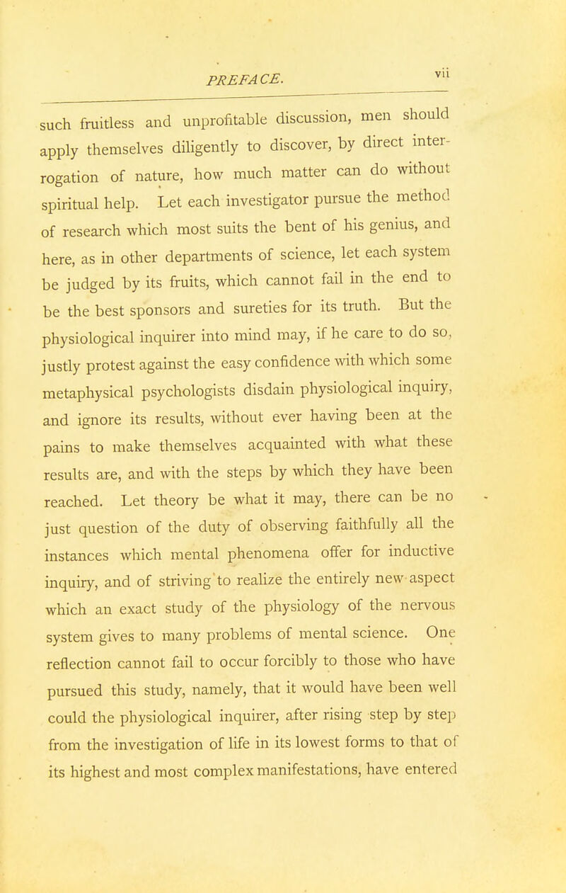 such fruitless and unprofitable discussion, men should apply themselves diligently to discover, by direct inter- rogation of nature, how much matter can do without spiritual help. Let each investigator pursue the method of research which most suits the bent of his genius, and here, as in other departments of science, let each system be judged by its fruits, which cannot fail in the end to be the best sponsors and sureties for its truth. But the physiological inquirer into mind may, if he care to do so, justly protest against the easy confidence with which some metaphysical psychologists disdain physiological inquiry, and ignore its results, without ever having been at the pains to make themselves acquainted with what these results are, and with the steps by which they have been reached. Let theory be what it may, there can be no just question of the duty of observing faithfully all the instances which mental phenomena offer for inductive inquiry, and of strivingto realize the entirely new aspect which an exact study of the physiology of the nervous system gives to many problems of mental science. One reflection cannot fail to occur forcibly to those who have pursued this study, namely, that it would have been well could the physiological inquirer, after rising step by step from the investigation of life in its lowest forms to that of its highest and most complex manifestations, have entered