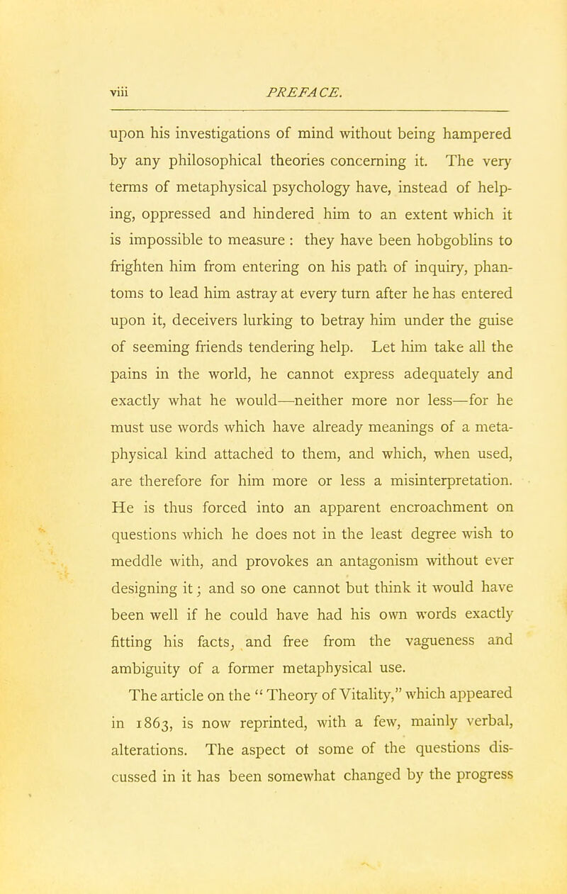 upon his investigations of mind without being hampered by any philosophical theories concerning it. The very terms of metaphysical psychology have, instead of help- ing, oppressed and hindered him to an extent which it is impossible to measure : they have been hobgoblins to frighten him from entering on his path of inquiry, phan- toms to lead him astray at every turn after he has entered upon it, deceivers lurking to betray him under the guise of seeming friends tendering help. Let him take all the pains in the world, he cannot express adequately and exactly what he would—neither more nor less—for he must use words which have already meanings of a meta- physical kind attached to them, and which, when used, are therefore for him more or less a misinterpretation. He is thus forced into an apparent encroachment on questions which he does not in the least degree wish to meddle with, and provokes an antagonism without ever designing it; and so one cannot but think it would have been well if he could have had his own words exactly fitting his facts, and free from the vagueness and ambiguity of a former metaphysical use. The article on the  Theory of Vitality, which appeared in 1863, is now reprinted, with a few, mainly verbal, alterations. The aspect ot some of the questions dis- cussed in it has been somewhat changed by the progress