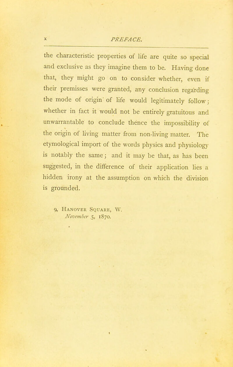 the characteristic properties of life are quite so special and exclusive as they imagine them to be. Having done that, they might go on to consider whether, even if their premisses were granted, any conclusion regarding the mode of origin'of life would legitimately follow; whether in fact it would not be entirely gratuitous and unwarrantable to conclude thence the impossibility of the origin of living matter from non-living matter. The etymological import of the words physics and physiology is notably the same; and it may be that, as has been suggested, in the difference of their application lies a hidden irony at the assumption on which the division is grounded. 9, Hanover Square, W. November .5, 1870. 1