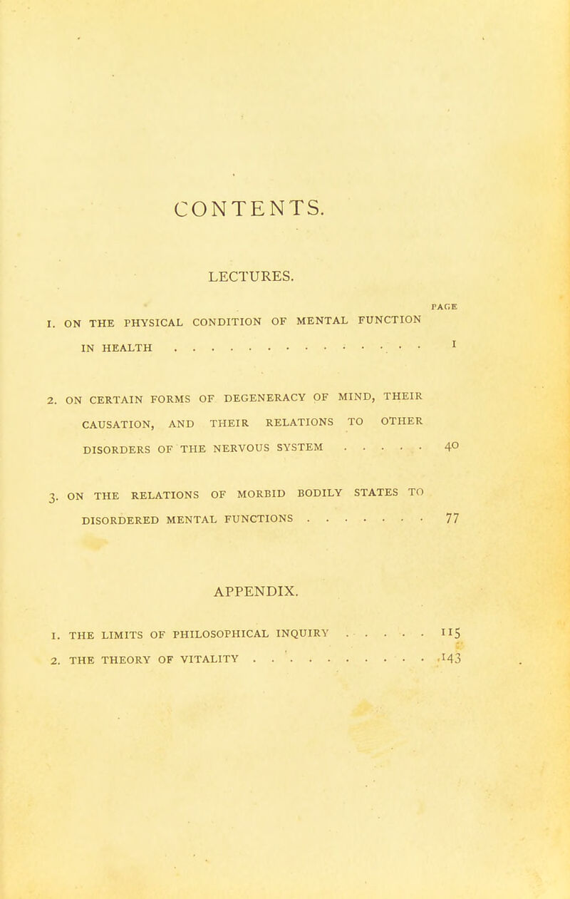 CONTENTS. LECTURES. PAGE ON THE PHYSICAL CONDITION OF MENTAL FUNCTION IN HEALTH ;...,« I ON CERTAIN FORMS OF DEGENERACY OF MIND, THEIR CAUSATION, AND THEIR RELATIONS TO OTHER DISORDERS OF THE NERVOUS SYSTEM 4° ON THE RELATIONS OF MORBID BODILY STATES TO DISORDERED MENTAL FUNCTIONS 77 APPENDIX. THE LIMITS OF PHILOSOPHICAL INQUIRY TI5 THE THEORY OF VITALITY M3