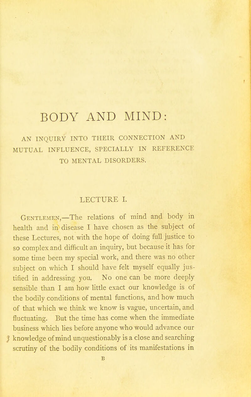 BODY AND MIND: AN INQUIRY INTO THEIR CONNECTION AND MUTUAL INFLUENCE, SPECIALLY IN REFERENCE TO MENTAL DISORDERS. LECTURE I. Gentlemen,—The relations of mind and body in health and in disease I have chosen as the subject of these Lectures, not with the hope of doing full justice to so complex and difficult an inquiry, but because it has for some time been my special work, and there was no other subject on which I should have felt myself equally jus- tified in addressing you. No one can be more deeply sensible than I am how little exact our knowledge is of the bodily conditions of mental functions, and how much of that which we think we know is vague, uncertain, and fluctuating. But the time has come when the immediate business which lies before anyone who would advance our } knowledge of mind unquestionably is a close and searching scrutiny of the bodily conditions of its manifestations in B