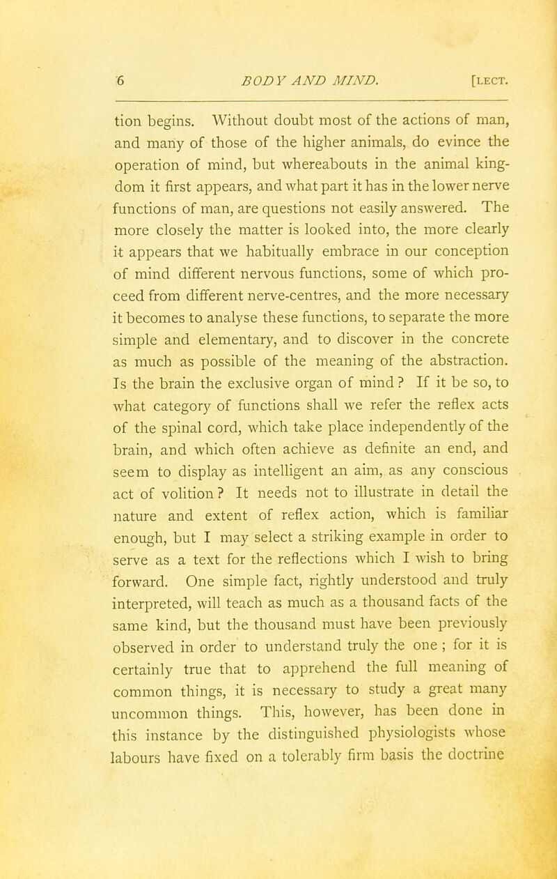 tion begins. Without doubt most of the actions of man, and many of those of the higher animals, do evince the operation of mind, but whereabouts in the animal king- dom it first appears, and what part it has in the lower nerve functions of man, are questions not easily answered. The more closely the matter is looked into, the more clearly it appears that we habitually embrace in our conception of mind different nervous functions, some of which pro- ceed from different nerve-centres, and the more necessary it becomes to analyse these functions, to separate the more simple and elementary, and to discover in the concrete as much as possible of the meaning of the abstraction. Is the brain the exclusive organ of mind ? If it be so, to what category of functions shall we refer the reflex acts of the spinal cord, which take place independently of the brain, and which often achieve as definite an end, and seem to display as intelligent an aim, as any conscious act of volition ? It needs not to illustrate in detail the nature and extent of reflex action, which is familiar enough, but I may select a striking example in order to serve as a text for the reflections which I wish to bring forward. One simple fact, rightly understood and truly interpreted, will teach as much as a thousand facts of the same kind, but the thousand must have been previously observed in order to understand truly the one ; for it is certainly true that to apprehend the full meaning of common things, it is necessary to study a great many uncommon things. This, however, has been done in this instance by the distinguished physiologists whose labours have fixed on a tolerably firm basis the doctrine