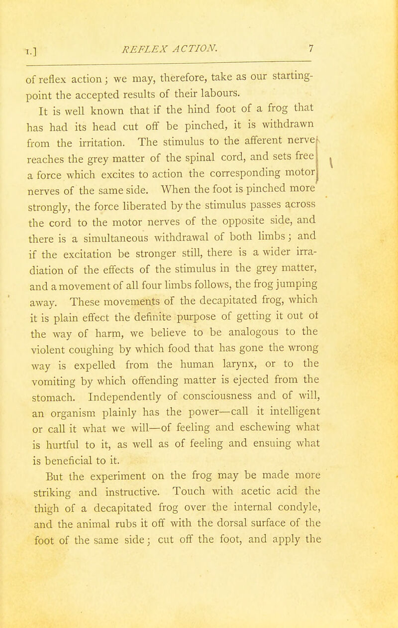 1.] of reflex action j we may, therefore, take as our starting- point the accepted results of their labours. It is well known that if the hind foot of a frog that has had its head cut off be pinched, it is withdrawn from the irritation. The stimulus to the afferent nerve reaches the grey matter of the spinal cord, and sets free ^ a force which excites to action the corresponding motor nerves of the same side. When the foot is pinched more strongly, the force liberated by the stimulus passes across the cord to the motor nerves of the opposite side, and there is a simultaneous withdrawal of both limbs; and if the excitation be stronger still, there is a wider irra- diation of the effects of the stimulus in the grey matter, and a movement of all four limbs follows, the frog jumping away. These movements of the decapitated frog, which it is plain effect the definite purpose of getting it out ot the way of harm, we believe to be analogous to the violent coughing by which food that has gone the wrong way is expelled from the human larynx, or to the vomiting by which offending matter is ejected from the stomach. Independently of consciousness and of will, an organism plainly has the power—call it intelligent or call it what we will—of feeling and eschewing what is hurtful to it, as well as of feeling and ensuing what is beneficial to it. But the experiment on the frog may be made more striking and instructive. Touch with acetic acid the thigh of a decapitated frog over the internal condyle, and the animal rubs it off with the dorsal surface of the foot of the same side; cut off the foot, and apply the