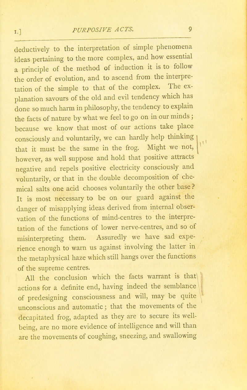 deductively to the interpretation of simple phenomena ideas pertaining to the more complex, and how essential a principle of the method of induction it is to follow the order of evolution, and to ascend from the interpre- tation of the simple to that of the complex. The ex- planation savours of the old and evil tendency which has done so much harm in philosophy, the tendency to explain the facts of nature by what we feel to go on in our minds ; because we know that most of our actions take place consciously and voluntarily, we can hardly help thinking i that it must be the same in the frog. Might we not, j however, as well suppose and hold that positive attracts negative and repels positive electricity consciously and voluntarily, or that in the double decomposition of che- mical salts one acid chooses voluntarily the other base ? It is most necessary to be on our guard against the danger of misapplying ideas derived from internal obser- vation of the functions of mind-centres to the interpre- tation of the functions of lower nerve-centres, and so of misinterpreting them. Assuredly we have sad expe- rience enough to warn us against involving the latter in the metaphysical haze which still hangs over the functions of the supreme centres. All the conclusion which the facts warrant is that\ actions for a definite end, having indeed the semblance of predesigning consciousness and will, may be quite unconscious and automatic j that the movements of the decapitated frog, adapted as they are to secure its well- being, are no more evidence of intelligence and will than are the movements of coughing, sneezing, and swallowing