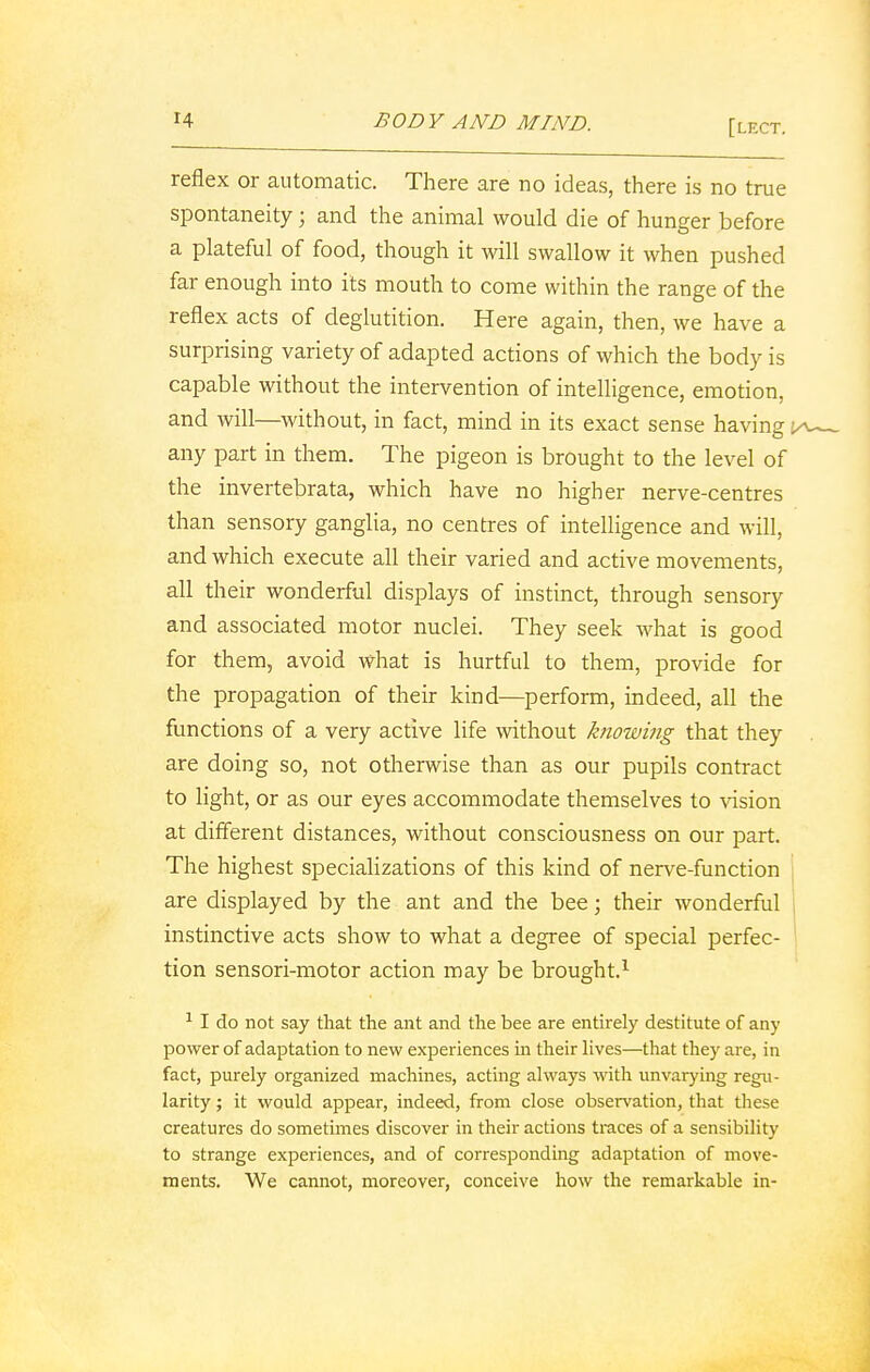 reflex or automatic. There are no ideas, there is no true spontaneity; and the animal would die of hunger before a plateful of food, though it will swallow it when pushed far enough into its mouth to come within the range of the reflex acts of deglutition. Here again, then, we have a surprising variety of adapted actions of which the body is capable without the intervention of intelligence, emotion, and will—without, in fact, mind in its exact sense having any part in them. The pigeon is brought to the level of the invertebrata, which have no higher nerve-centres than sensory ganglia, no centres of intelligence and will, and which execute all their varied and active movements, all their wonderful displays of instinct, through sensory and associated motor nuclei. They seek what is good for them, avoid what is hurtful to them, provide for the propagation of their kind—perform, indeed, all the functions of a very active life without knowing that they are doing so, not otherwise than as our pupils contract to light, or as our eyes accommodate themselves to vision at different distances, without consciousness on our part. The highest specializations of this kind of nerve-function are displayed by the ant and the bee; their wonderful instinctive acts show to what a degree of special perfec- tion sensori-motor action may be brought.1 1 I do not say that the ant and the bee are entirely destitute of any power of adaptation to new experiences in their lives—that they are, in fact, purely organized machines, acting always with unvarying regu- larity ; it would appeal-, indeed, from close observation, that these creatures do sometimes discover in their actions traces of a sensibility to strange experiences, and of corresponding adaptation of move- ments. We cannot, moreover, conceive how the remarkable in-