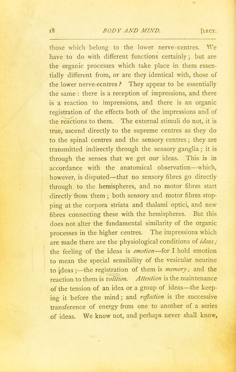 those which belong to the lower nerve-centres. We have to do with different functions certainly; but are the organic processes which take place in them essen- tially different from, or are they identical with, those of the lower nerve-ecntres ? They appear to be essentially the same : there is a reception of impressions, and there is a reaction to impressions, and there is an organic registration of the effects both of the impressions and of the reactions to them. The external stimuli do not, it is true, ascend directly to the supreme centres as they do to the spinal centres and the sensory centres; they are transmitted indirectly through the sensory ganglia; it is through the senses that we get our ideas. This is in accordance with the anatomical observation—which, however, is disputed—that no sensory fibres go directly through to the hemispheres, and no motor fibres start directly from them; both sensory and motor fibres stop- ping at the corpora striata and thalami optici, and new fibres connecting these with the hemispheres. But this does not alter the fundamental similarity of the organic processes in the higher centres. The impressions which are made there are the physiological conditions of ideas; the feeling of the ideas is emotion—for I hold emotion to mean the special sensibility of the vesicular neurine to ideas ;—the registration of them is me?nory; and the reaction to them is volition. Attention is the maintenance of the tension of an idea or a group of ideas—the keep- ing it before the mind; and reflection is the successive transference of energy from one to another of a series of ideas. We know not, and perhaps never shall know,
