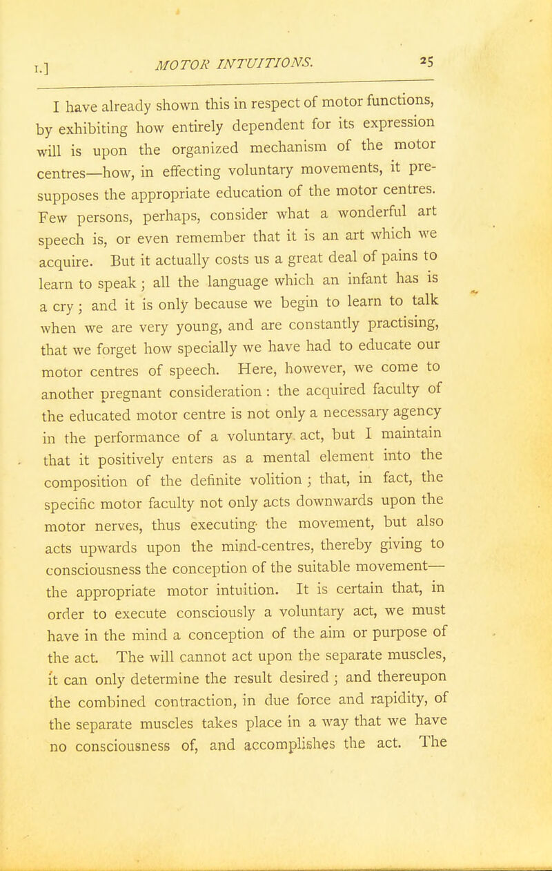 I have already shown this in respect of motor functions, by exhibiting how entirely dependent for its expression will is upon the organized mechanism of the motor centres—how, in effecting voluntary movements, it pre- supposes the appropriate education of the motor centres. Few persons, perhaps, consider what a wonderful art speech is, or even remember that it is an art which we acquire. But it actually costs us a great deal of pains to learn to speak; all the language which an infant has is a cry; and it is only because we begin to learn to talk when we are very young, and are constantly practising, that we forget how specially we have had to educate our motor centres of speech. Here, however, we come to another pregnant consideration : the acquired faculty of the educated motor centre is not only a necessary agency in the performance of a voluntary, act, but I maintain that it positively enters as a mental element into the composition of the definite volition ; that, in fact, the specific motor faculty not only acts downwards upon the motor nerves, thus executing the movement, but also acts upwards upon the mind-centres, thereby giving to consciousness the conception of the suitable movement— the appropriate motor intuition. It is certain that, in order to execute consciously a voluntary act, we must have in the mind a conception of the aim or purpose of the act. The will cannot act upon the separate muscles, it can only determine the result desired ; and thereupon the combined contraction, in due force and rapidity, of the separate muscles takes place in a way that we have no consciousness of, and accomplishes the act. The