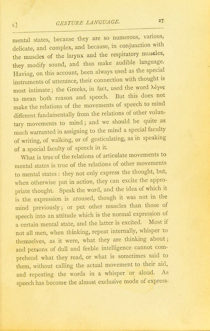 mental states, because they are so numerous, various, delicate, and complex, and because, in conjunction with the muscles of the larynx and the respiratory muscles, they modify sound, and thus make audible language. Having, on this account, been always used as the special instruments of utterance, their connection with thought is most intimate; the Greeks, in fact, used the word X6yoC to mean both reason and speech. But this does not make the relations of the movements of speech to mind different fundamentally from the relations of other volun- tary movements to mind; and we should be quite as much warranted in assigning to the mind a special faculty of writing, of walking, or of gesticulating, as in speaking of a special faculty of speech in it. What is true of the relations of articulate movements to mental states is true of the relations of other movements to mental states : they not only express the thought, but, when otherwise put in action, they can excite the appro- priate thought. Speak the word, and the idea of which it is the expression is aroused, though it was not in the mind previously; or put other muscles than those of speech into an attitude which is the normal expression of a certain mental state, and the latter is excited. Most if not all men, when thinking, repeat internally, whisper to themselves, as it were, what they are thinking about] and persons of dull and feeble intelligence cannot com- prehend what they read, or what is sometimes said to them, without calling the actual movement to their aid, and repeating the words in a whisper or aloud. As speech has become the almost exclusive mode of express-