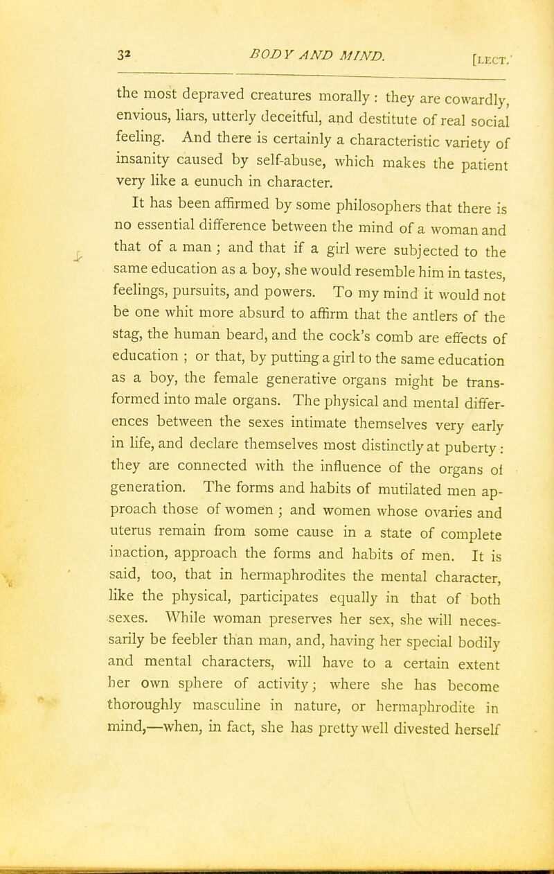 the most depraved creatures morally : they are cowardly, envious, liars, utterly deceitful, and destitute of real social feeling. And there is certainly a characteristic variety of insanity caused by self-abuse, which makes the patient very like a eunuch in character. It has been affirmed by some philosophers that there is no essential difference between the mind of a woman and that of a man; and that if a girl were subjected to the same education as a boy, she would resemble him in tastes, feelings, pursuits, and powers. To my mind it would not be one whit more absurd to affirm that the antlers of the stag, the human beard, and the cock's comb are effects of education ; or that, by putting a girl to the same education as a boy, the female generative organs might be trans- formed into male organs. The physical and mental differ- ences between the sexes intimate themselves very early in life, and declare themselves most distinctly at puberty: they are connected with the influence of the organs of generation. The forms and habits of mutilated men ap- proach those of women ; and women whose ovaries and uterus remain from some cause in a state of complete inaction, approach the forms and habits of men. It is said, too, that in hermaphrodites the mental character, like the physical, participates equally in that of both sexes. While woman preserves her sex, she will neces- sarily be feebler than man, and, having her special bodily and mental characters, will have to a certain extent her own sphere of activity; where she has become thoroughly masculine in nature, or hermaphrodite in mind,—when, in fact, she has pretty well divested herself