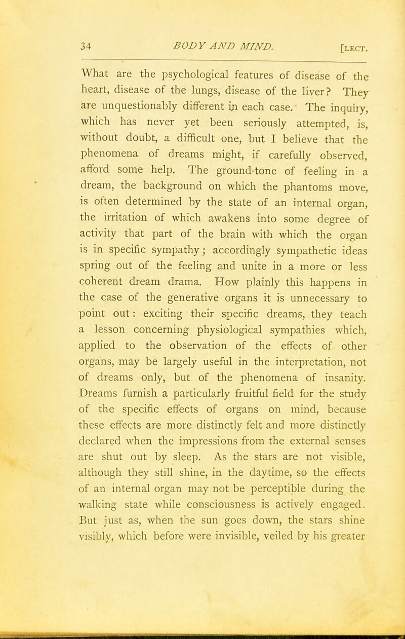 What are the psychological features of disease of the heart, disease of the lungs, disease of the liver? They are unquestionably different in each case. The inquiry, which has never yet been seriously attempted, is, without doubt, a difficult one, but I believe that the phenomena of dreams might, if carefully observed, afford some help. The ground-tone of feeling in a dream, the background on which the phantoms move, is often determined by the state of an internal organ, the irritation of which awakens into some degree of activity that part of the brain with which the organ is in specific sympathy; accordingly sympathetic ideas spring out of the feeling and unite in a more or less coherent dream drama. How plainly this happens in the case of the generative organs it is unnecessary to point out: exciting their specific dreams, they teach a lesson concerning physiological sympathies which, applied to the observation of the effects of other organs, may be largely useful in the interpretation, not of dreams only, but of the phenomena of insanity. Dreams furnish a particularly fruitful field for the study of the specific effects of organs on mind, because these effects are more distinctly felt and more distinctly declared when the impressions from the external senses are shut out by sleep. As the stars are not visible, although they still shine, in the daytime, so the effects of an internal organ may not be perceptible during the walking state while consciousness is actively engaged. But just as, when the sun goes down, the stars shine visibly, which before were invisible, veiled by his greater