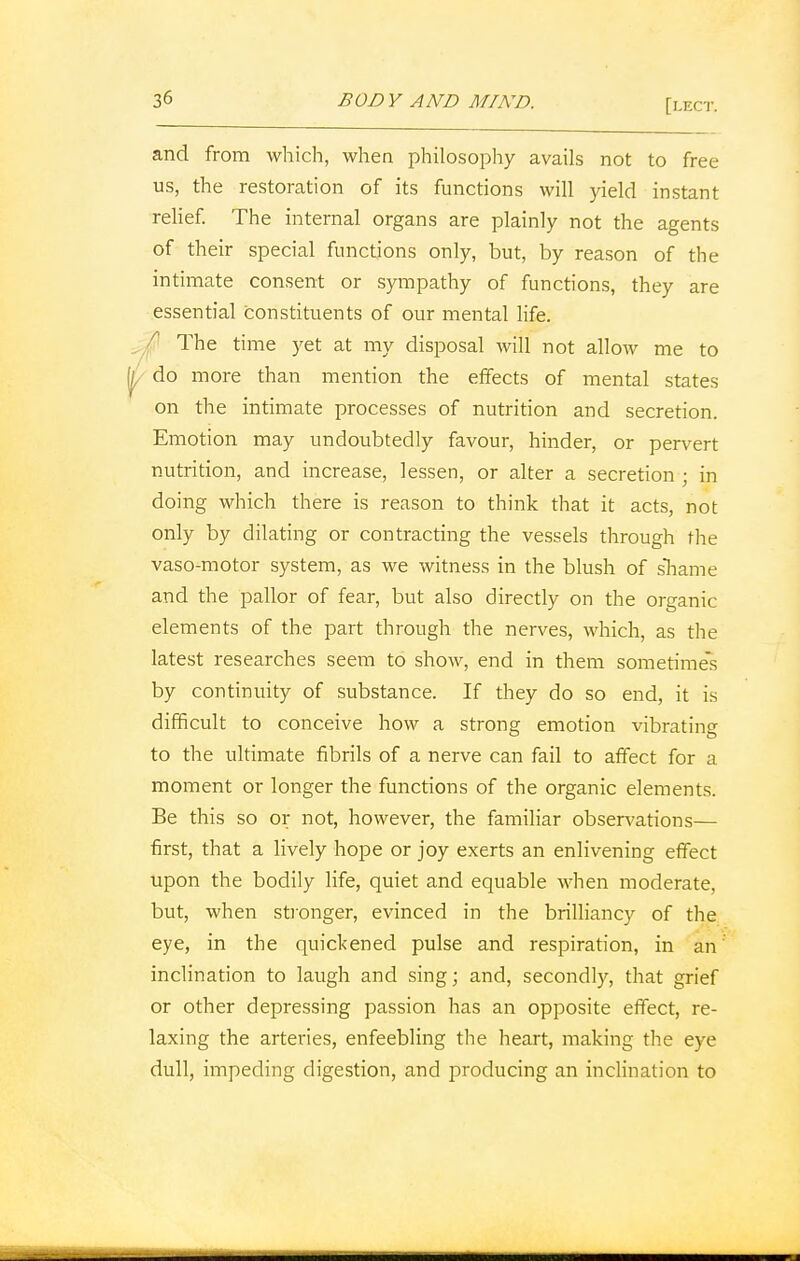and from which, when philosophy avails not to free us, the restoration of its functions will yield instant relief. The internal organs are plainly not the agents of their special functions only, but, by reason of the intimate consent or sympathy of functions, they are essential constituents of our mental life. ■r The time yet at my disposal will not allow me to do more than mention the effects of mental states on the intimate processes of nutrition and secretion. Emotion may undoubtedly favour, hinder, or pervert nutrition, and increase, lessen, or alter a secretion ; in doing which there is reason to think that it acts, not only by dilating or contracting the vessels through the vaso-motor system, as we witness in the blush of shame and the pallor of fear, but also directly on the organic elements of the part through the nerves, which, as the latest researches seem to show, end in them sometimes by continuity of substance. If they do so end, it is difficult to conceive how a strong emotion vibrating to the ultimate fibrils of a nerve can fail to affect for a moment or longer the functions of the organic elements. Be this so or not, however, the familiar observations— first, that a lively hope or joy exerts an enlivening effect upon the bodily life, quiet and equable when moderate, but, when stronger, evinced in the brilliancy of the eye, in the quickened pulse and respiration, in an inclination to laugh and sing; and, secondly, that grief or other depressing passion has an opposite effect, re- laxing the arteries, enfeebling the heart, making the eye dull, impeding digestion, and producing an inclination to