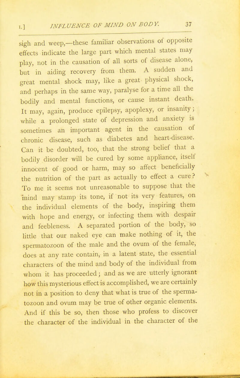 sigh and weep—these familiar observations of opposite effects indicate the large part which mental states may play, not in the causation of all sorts of disease alone, but in aiding recovery from them. A sudden and great mental shock may, like a great physical shock, and perhaps in the same way, paralyse for a time all the bodily and mental functions, or cause instant death. It may, again, produce epilepsy, apoplexy, or insanity ; while a prolonged state of depression and anxiety is sometimes an important agent in the causation of chronic disease, such as diabetes and heart-disease. Can it be doubted, too, that the strong belief that a bodily disorder will be cured by some appliance, itself innocent of good or harm, may so affect beneficially the nutrition of the part as actually to effect a cure? To me it seems not unreasonable to suppose that the mind may stamp its tone, if not its very features, on the individual elements of the body, inspiring them with hope and energy, or infecting them with despair and feebleness. A separated portion of the body, so little that our naked eye can make nothing of it, the spermatozoon of the male and the ovum of the female, does at any rate contain, in a latent state, the essential characters of the mind and body of the individual from whom it has proceeded; and as we are utterly ignorant how this mysterious effect is accomplished, we are certainly not in a position to deny that what is true of the sperma- tozoon and ovum may be true of other organic elements. And if this be so, then those who profess to discover the character of the individual in the character of the